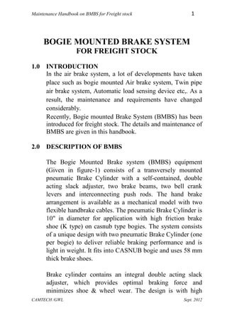 Maintenance Handbook on BMBS for Freight stock               1



     BOGIE MOUNTED BRAKE SYSTEM
                    FOR FREIGHT STOCK
1.0 INTRODUCTION
    In the air brake system, a lot of developments have taken
    place such as bogie mounted Air brake system, Twin pipe
    air brake system, Automatic load sensing device etc,. As a
    result, the maintenance and requirements have changed
    considerably.
    Recently, Bogie mounted Brake System (BMBS) has been
    introduced for freight stock. The details and maintenance of
    BMBS are given in this handbook.

2.0 DESCRIPTION OF BMBS

      The Bogie Mounted Brake system (BMBS) equipment
      (Given in figure-1) consists of a transversely mounted
      pneumatic Brake Cylinder with a self-contained, double
      acting slack adjuster, two brake beams, two bell crank
      levers and interconnecting push rods. The hand brake
      arrangement is available as a mechanical model with two
      flexible handbrake cables. The pneumatic Brake Cylinder is
      10" in diameter for application with high friction brake
      shoe (K type) on casnub type bogies. The system consists
      of a unique design with two pneumatic Brake Cylinder (one
      per bogie) to deliver reliable braking performance and is
      light in weight. It fits into CASNUB bogie and uses 58 mm
      thick brake shoes.

      Brake cylinder contains an integral double acting slack
      adjuster, which provides optimal braking force and
      minimizes shoe & wheel wear. The design is with high
CAMTECH /GWL                                             Sept. 2012
 