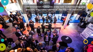 “The Innovation Hubs play a key role in maintaining and
ensuring the sustainability of the FIWARE initiative”.
 