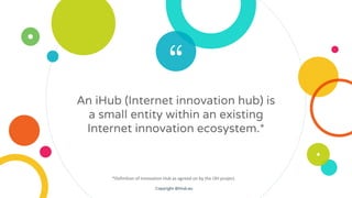 “
An iHub (Internet innovation hub) is
a small entity within an existing
Internet innovation ecosystem.*
*Definition of In...