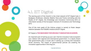 4.1. EIT Digital
The starting point of the iHub.EU is the initial network of EIT Digital hubs in
Budapest, Eindhoven, Hels...