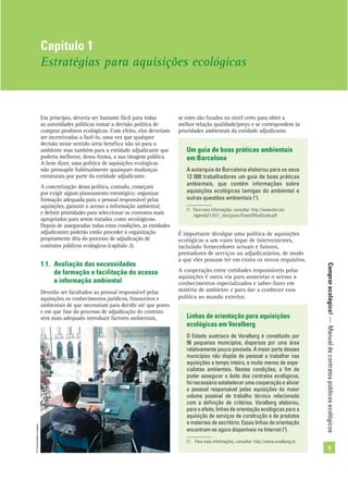Comprarecológico!—Manualdecontratospúblicosecológicos
9
Em princípio, deveria ser bastante fácil para todas
as autoridades públicas tomar a decisão política de
comprar produtos ecológicos. Com efeito, elas deveriam
ser incentivadas a fazê-lo, uma vez que qualquer
decisão nesse sentido seria benéﬁca não só para o
ambiente mas também para a entidade adjudicante que
poderia melhorar, dessa forma, a sua imagem pública.
A bem dizer, uma política de aquisições ecológicas
não pressupõe habitualmente quaisquer mudanças
estruturais por parte da entidade adjudicante.
A concretização dessa política, contudo, começará
por exigir algum planeamento estratégico: organizar
formação adequada para o pessoal responsável pelas
aquisições, garantir o acesso a informação ambiental,
e deﬁnir prioridades para seleccionar os contratos mais
apropriados para serem tratados como «ecológicos».
Depois de asseguradas todas estas condições, as entidades
adjudicantes poderão então proceder à organização
propriamente dita do processo de adjudicação de
contratos públicos ecológicos (capítulo 2).
1.1. Avaliação das necessidades
de formação e facilitação do acesso
a informação ambiental
Deverão ser facultados ao pessoal responsável pelas
aquisições os conhecimentos jurídicos, ﬁnanceiros e
ambientais de que necessitam para decidir até que ponto
e em que fase do processo de adjudicação do contrato
será mais adequado introduzir factores ambientais,
se estes são ﬁxados no nível certo para obter a
melhor relação qualidade/preço e se correspondem às
prioridades ambientais da entidade adjudicante.
Capítulo 1
Estratégias para aquisições ecológicas
Um guia de boas práticas ambientais
em Barcelona
A autarquia de Barcelona elaborou para os seus
12 000 trabalhadores um guia de boas práticas
ambientais, que contém informações sobre
aquisições ecológicas (amigas do ambiente) e
outras questões ambientais (1
).
(1
) Para mais informações, consultar: http://www.bcn.es/
/agenda21/A21_text/guies/GreenOfﬁceGuide.pdf
É importante divulgar uma política de aquisições
ecológicas a um vasto leque de intervenientes,
incluindo fornecedores actuais e futuros,
prestadores de serviços ou adjudicatários, de modo
a que eles possam ter em conta os novos requisitos.
A cooperação entre entidades responsáveis pelas
aquisições é outra via para aumentar o acesso a
conhecimentos especializados e saber-fazer em
matéria de ambiente e para dar a conhecer essa
política ao mundo exterior.
Linhas de orientação para aquisições
ecológicas em Voralberg
O Estado austríaco de Voralberg é constituído por
96 pequenos municípios, dispersos por uma área
relativamente pouco povoada. A maior parte desses
municípios não dispõe de pessoal a trabalhar nas
aquisições a tempo inteiro, e muito menos de espe-
cialistas ambientais. Nestas condições, a ﬁm de
poder assegurar o êxito dos contratos ecológicos,
foi necessário estabelecer uma cooperação e aliviar
o pessoal responsável pelas aquisições do maior
volume possível de trabalho técnico relacionado
com a deﬁnição de critérios. Voralberg elaborou,
para o efeito, linhas de orientação ecológicas para a
aquisição de serviços de construção e de produtos
e materiais de escritório. Essas linhas de orientação
encontram-se agora disponíveis na Internet (2
).
(2
) Para mais informações, consultar: http://www.voralberg.at
©Comunidadeeuropeia
 