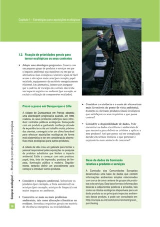 Comprarecológico!—Manualdecontratospúblicosecológicos
10
1.2. Fixação de prioridades gerais para
tornar ecológicos os seus contratos
• Adopte uma abordagem progressiva. Comece com
um pequeno grupo de produtos e serviços em que
o impacto ambiental seja manifesto ou em que as
alternativas mais ecológicas existentes sejam de fácil
acesso e não sejam mais caras (por exemplo, papel
reciclado, equipamento de escritório energeticamente
eﬁciente). Em alternativa, comece por assegurar
que o caderno de encargos do contrato não tenha
um impacto negativo no ambiente (por exemplo, se
excluir a utilização de componentes reciclados).
Passo a passo em Dunquerque e Lille
A cidade de Dunquerque em França adoptou
uma abordagem progressiva quando, em 1999,
realizou os seus primeiros esforços para intro-
duzir contratos públicos ecológicos. Começando
com um produto e ganhando conﬁança através
de experiências e de um trabalho muito próximo
dos utentes, conseguiu criar um clima favorável
para efectuar aquisições ecológicas de forma
mais sistemática e ter em consideração alterna-
tivas mais ecológicas para outros produtos.
A cidade de Lille criou um gabinete para formar o
pessoal responsável pelas aquisições na pesquisa
de produtos substitutos que limitam o impacto
ambiental. Estão a começar com seis produtos:
papel, tinta, tinta de impressão, produtos de lim-
peza, iluminação pública e madeira. Seguida-
mente, tentarão deﬁnir um procedimento para
começar a introduzir outros produtos.
• Considere a existência e o custo de alternativas
mais favoráveis do ponto de vista ambiental.
Existem no mercado produtos (mais) ecológicos
que satisfaçam os seus requisitos e que possa
custear?
• Considere a disponibilidade de dados. Pode
encontrar os dados cientíﬁcos e ambientais de
que necessita para deﬁnir os critérios a aplicar a
este produto? Até que ponto vai ser complicado
decidir em termos técnicos o que pretende e
expressá-lo num anúncio de concurso?
Base de dados da Comissão
relativa a produtos e serviços
A Comissão das Comunidades Europeias
desenvolveu uma base de dados que contém
informações ambientais simples relacionadas
com cerca de uma centena de grupos de produ-
tosedeserviços.Estabaseforneceinformações
básicas a adquirentes públicos e privados, tais
como os rótulos ecológicos disponíveis para um
dado produto ou os principais impactos ambien-
tais desse produto, e pode ser consultada em:
http://europa.eu.int/comm/environment/green_
purchasing
Capítulo 1 – Estratégias para aquisições ecológicas
• Considere o impacto ambiental. Seleccione os
produtos (por exemplo, a frota automóvel) ou
serviços (por exemplo, serviços de limpeza) com
maior impacto no ambiente.
• Concentre-se num ou mais problemas
ambientais, tais como alterações climáticas ou
resíduos. Introduza requisitos gerais em matéria
de eﬁciência energética ou reciclabilidade.
©Comunidadeeuropeia
 