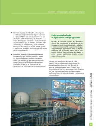 Comprarecológico!—Manualdecontratospúblicosecológicos
11
• Procure adquirir visibilidade. Até que ponto
a política ecológica será visível para o público
e o pessoal? Será que eles se dão conta de que
estamos a fazer um esforço para melhorar o
nosso desempenho ambiental? Mudanças muito
visíveis como o tipo de veículos utilizados pela
autoridade, ou uma mudança para alimentos
biológicos na cantina da escola, podem ajudar
a sensibilizar para essa política e ligá-la a outros
projectos ambientais.
• Considere o potencial de desenvolvimento
tecnológico. Se o contrato ecológico puder
ser direccionado para produtos e serviços
numa fase precoce do seu desenvolvimento e
comercialização, poderão obter-se melhores
resultados do que se se tentar alterar as
características ambientais de sectores maduros.
Projecto-modelo alemão
de aquecimento solar para piscinas
Em 1983, a Comissão Europeia e o Ministério
alemão da Investigação e Tecnologia deram
inícioaumprojecto-modelodestinadoasubstituir
o sistema convencional de aquecimento da água
das piscinas por aquecimento solar. O impulso
ﬁnanceiro que o contrato público deu a este
produto inovador contribuiu para fazer baixar o
preço e tornou o produto mais atractivo para os
adquirentes privados.
Capítulo 1 – Estratégias para aquisições ecológicas
Adopte uma abordagem do ciclo de vida
cientiﬁcamente comprovada. Evite mudar de
impacto ambiental de uma fase do ciclo de
vida de um produto para outra. Procure obter
informações pertinentes através das especiﬁcações
em que assentam os rótulos ecológicos ou em
websites e bases de dados destinados a informar os
consumidores.
©Comunidadeeuropeia
 
