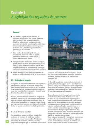 Comprarecológico!—Manualdecontratospúblicosecológicos
14
Resumo
• Ao deﬁnir o objecto de um contrato, as
entidades adjudicantes têm grande liberdade
para escolher o que pretendem adquirir.
Dispõem, pois, de uma ampla margem de
manobra para incluir considerações ambientais,
desde que esse facto não cause distorções do
mercado, isto é, não restrinja ou impeça a
participação no concurso.
• Uma análise do mercado pode fornecer
informações essenciais sobre as opções
ambientais disponíveis e sobre preços e
condições comerciais gerais.
• As especiﬁcações técnicas dos rótulos ecológicos
podem revelar-se muito úteis para a redacção das
especiﬁcações técnicas do contrato; não se pode,
contudo, exigir que os proponentes se encontrem
registados em qualquer sistema de rótulo ecológico.
• Podem ser especiﬁcados materiais e métodos de
produção ambiental concretos, se tal for pertinente.
3.1. Deﬁnição do objecto
O «objecto» de um contrato tem a ver com o produto,
o serviço ou a obra que se pretende adjudicar. O
resultado deste processo de deﬁnição será, de modo
geral, uma descrição básica do produto, serviço ou
obra, mas pode igualmente assumir a forma de uma
deﬁnição baseada no desempenho.
No caso das considerações ambientais, aﬁgura-se
preferível uma deﬁnição com base no desempenho,
o que evitará que a entidade adjudicante tenha de
referir pormenorizadamente todas as características
que o produto/serviço/obra deverá possuir, podendo
limitar-se apenas a indicar o resultado pretendido.
3.1.1. O direito a escolher
Em princípio, o adquirente é livre para deﬁnir
o objecto do contrato do modo que melhor
corresponda às suas necessidades. A legislação
em matéria de contratos públicos não trata
propriamente daquilo que as entidades adjudicantes
compram mas sobretudo do modo como o fazem.
Por essa razão, nenhuma das directivas «contratos
públicos» restringe o objecto de um contrato
enquanto tal.
A liberdade para deﬁnir o objecto do contrato não é,
porém, ilimitada. Em alguns casos, a escolha de um
produto, serviço ou obra especíﬁco pode comprometer
a igualdade de condições que deve ser proporcionada
a todas as empresas da UE para poderem concorrer.
Tem de haver algumas salvaguardas.
Essas salvaguardas residem, primeiro que tudo,
no facto de as disposições do Tratado CE em
matéria de não discriminação e os princípios da
livre prestação de serviços e da livre circulação de
mercadorias serem aplicáveis em todos os casos e,
consequentemente, também aos contratos públicos
sujeitos aos limites ﬁxados nas directivas, ou a
certos aspectos dos contratos que não estejam
expressamente abrangidos pelas directivas. Na
prática, isto signiﬁca que é necessário assegurar que
o contrato não afecte o acesso de outros operadores
da UE ao seu mercado nacional.
Uma segunda salvaguarda é a exigência prevista nas
regras aplicáveis aos contratos públicos, segundo
a qual as especiﬁcações técnicas do contrato não
devem ser deﬁnidas de modo discriminatório.
Capítulo 3
A deﬁnição dos requisitos do contrato
©Comunidadeeuropeia
 