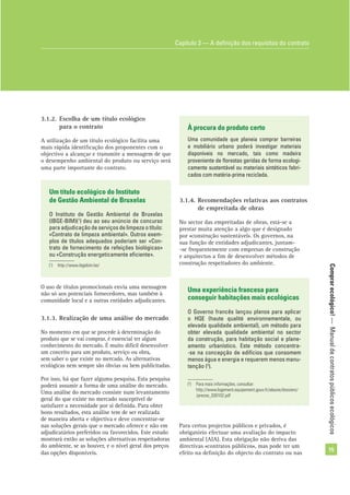 Comprarecológico!—Manualdecontratospúblicosecológicos
15
3.1.2. Escolha de um título ecológico
para o contrato
A utilização de um título ecológico facilita uma
mais rápida identiﬁcação dos proponentes com o
objectivo a alcançar e transmite a mensagem de que
o desempenho ambiental do produto ou serviço será
uma parte importante do contrato.
O uso de títulos promocionais envia uma mensagem
não só aos potenciais fornecedores, mas também à
comunidade local e a outras entidades adjudicantes.
3.1.3. Realização de uma análise do mercado
No momento em que se procede à determinação do
produto que se vai comprar, é essencial ter algum
conhecimento do mercado. É muito difícil desenvolver
um conceito para um produto, serviço ou obra,
sem saber o que existe no mercado. As alternativas
ecológicas nem sempre são óbvias ou bem publicitadas.
Por isso, há que fazer alguma pesquisa. Esta pesquisa
poderá assumir a forma de uma análise do mercado.
Uma análise do mercado consiste num levantamento
geral do que existe no mercado susceptível de
satisfazer a necessidade por si deﬁnida. Para obter
bons resultados, esta análise tem de ser realizada
de maneira aberta e objectiva e deve concentrar-se
nas soluções gerais que o mercado oferece e não em
adjudicatários preferidos ou favorecidos. Este estudo
mostrará então as soluções alternativas respeitadoras
do ambiente, se as houver, e o nível geral dos preços
das opções disponíveis.
Um título ecológico do Instituto
de Gestão Ambiental de Bruxelas
O Instituto de Gestão Ambiental de Bruxelas
(IBGE-BIM)(1
) deu ao seu anúncio de concurso
para adjudicação de serviços de limpeza o título:
«Contrato de limpeza ambiental». Outros exem-
plos de títulos adequados poderiam ser «Con-
trato de fornecimento de refeições biológicas»
ou «Construção energeticamente eﬁciente».
(1
) http://www.ibgebim.be/
À procura do produto certo
Uma comunidade que planeia comprar barreiras
e mobiliário urbano poderá investigar materiais
disponíveis no mercado, tais como madeira
proveniente de ﬂorestas geridas de forma ecologi-
camente sustentável ou materiais sintéticos fabri-
cados com matéria-prima reciclada.
3.1.4. Recomendações relativas aos contratos
de empreitada de obras
No sector das empreitadas de obras, está-se a
prestar muita atenção a algo que é designado
por «construção sustentável». Os governos, na
sua função de entidades adjudicantes, juntam-
-se frequentemente com empresas de construção
e arquitectos a ﬁm de desenvolver métodos de
construção respeitadores do ambiente.
Uma experiência francesa para
conseguir habitações mais ecológicas
O Governo francês lançou planos para aplicar
o HQE (haute qualité environnementale, ou
elevada qualidade ambiental), um método para
obter elevada qualidade ambiental no sector
da construção, para habitação social e plane-
amento urbanístico. Este método concentra-
-se na concepção de edifícios que consomem
menos água e energia e requerem menos manu-
tenção (2
).
(2
) Para mais informações, consultar:
http://www.logement.equipement.gouv.fr/alaune/dossiers/
/presse_030102.pdf
Capítulo 3 — A deﬁnição dos requisitos do contrato
Para certos projectos públicos e privados, é
obrigatório efectuar uma avaliação do impacto
ambiental (AIA). Esta obrigação não deriva das
directivas «contratos públicos», mas pode ter um
efeito na deﬁnição do objecto do contrato ou nas
 