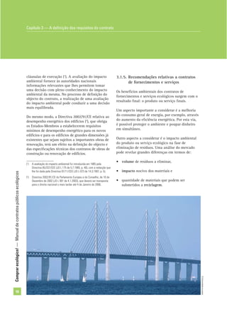 Comprarecológico!—Manualdecontratospúblicosecológicos
16
cláusulas de execução (1
). A avaliação do impacto
ambiental fornece às autoridades nacionais
informações relevantes que lhes permitem tomar
uma decisão com pleno conhecimento do impacto
ambiental da mesma. No processo de deﬁnição do
objecto do contrato, a realização de uma avaliação
do impacto ambiental pode conduzir a uma decisão
mais equilibrada.
Do mesmo modo, a Directiva 2002/91/CE relativa ao
desempenho energético dos edifícios (2
), que obriga
os Estados-Membros a estabelecerem requisitos
mínimos de desempenho energético para os novos
edifícios e para os edifícios de grandes dimensões já
existentes que sejam sujeitos a importantes obras de
renovação, terá um efeito na deﬁnição do objecto e
das especiﬁcações técnicas dos contratos de obras de
construção ou renovação de edifícios.
3.1.5. Recomendações relativas a contratos
de fornecimentos e serviços
Os benefícios ambientais dos contratos de
fornecimentos e serviços ecológicos surgem com o
resultado ﬁnal: o produto ou serviço ﬁnais.
Um aspecto importante a considerar é a melhoria
do consumo geral de energia, por exemplo, através
do aumento da eﬁciência energética. Por esta via,
é possível proteger o ambiente e poupar dinheiro
em simultâneo.
Outro aspecto a considerar é o impacto ambiental
do produto ou serviço ecológico na fase de
eliminação de resíduos. Uma análise do mercado
pode revelar grandes diferenças em termos de:
• volume de resíduos a eliminar,
• impacto nocivo dos materiais e
• quantidade de materiais que podem ser
submetidos a reciclagem.
(1
) A avaliação do impacto ambiental foi introduzida em 1985 pela
Directiva 85/337/CEE (JO L 175 de 5.7.1985, p. 40), com a redacção que
lhe foi dada pela Directiva 97/11/CEE (JO L 073 de 14.3.1997, p. 5).
(2
) Directiva 2002/91/CE do Parlamento Europeu e do Conselho, de 16 de
Dezembro de 2002 (JO L 001 de 4.1.2003), que deverá ser transposta
para o direito nacional o mais tardar até 4 de Janeiro de 2006.
Capítulo 3 — A deﬁnição dos requisitos do contrato
©Comunidadeeuropeia
 