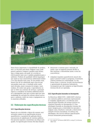 Comprarecológico!—Manualdecontratospúblicosecológicos
17
Outro factor importante é a durabilidade do produto,
isto é, se foi feito para durar. Nalguns casos, pode
parecer apelativo comprar o produto mais barato,
mas, a longo prazo, este pode vir a revelar-se
efectivamente mais caro e também prejudicial para o
ambiente. Produtos de qualidade inferior (quaisquer
que sejam as suas características ambientais) tendem
a ter uma duração mais curta. Se um produto mais
barato tiver de ser substituído mais vezes do que
um produto mais caro, o resultado serão custos
mais elevados, maior consumo de energia e mais
resíduos. De modo mais geral, e especialmente no
que se refere aos contratos de serviços, o principal
aspecto a considerar em matéria ambiental deverá
ser o desempenho, para que se possa optar por uma
modalidade de execução do contrato menos nociva
para o ambiente, tendo em conta o equipamento ou
os materiais utilizados.
3.2. Elaboração das especiﬁcações técnicas
3.2.1. Especiﬁcações técnicas
Depois de se ter deﬁnido o objecto do contrato, será
necessário traduzi-lo em especiﬁcações técnicas
quantiﬁcáveis e susceptíveis de aplicação directa
num processo de adjudicação de contratos públicos.
Este processo equivale a transformar um esboço num
quadro. As especiﬁcações técnicas têm duas funções:
• descrevem o contrato para o mercado, de
modo a que as empresas possam decidir se
lhes interessa, e determinam assim o nível de
concorrência;
• estipulam requisitos quantiﬁcáveis através dos
quais é possível avaliar as propostas. Constituem
critérios mínimos de conformidade. Se não
forem claras e correctas, levarão inevitavelmente
à apresentação de propostas indesejáveis.
As propostas que não cumprem as especiﬁcações
técnicas têm de ser rejeitadas.
3.2.2. Especiﬁcações baseadas no desempenho
As Directivas 2004/17/CE e 2004/18/CE relativas
aos contratos públicos autorizam expressamente
as entidades adjudicantes a escolherem entre
especiﬁcações baseadas em normas técnicas ou
requisitos baseados no desempenho (1
). Uma
abordagem baseada no desempenho costuma dar
maior margem para a criatividade do mercado e,
nalguns casos, desaﬁará o mercado a desenvolver
soluções técnicas inovadoras. Se utilizar esta
abordagem, não terá de elaborar especiﬁcações
técnicas demasiado pormenorizadas.
(1
) Ver o artigo 23.º da Directiva 2004/18/CE e o artigo 34.º da Directiva
2004/17/CE.
©Comunidadeeuropeia
 