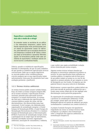 Comprarecológico!—Manualdecontratospúblicosecológicos
18
o que confere uma ampla aceitabilidade à solução
técnica fornecida pela norma europeia.
Algumas normas técnicas incluem cláusulas que
abrangem as características ambientais de produtos ou
serviços. Se essas especiﬁcações forem utilizadas nos
contratos públicos, as empresas terão de fazer prova
de que podem cumprir as normas ou, no caso de não
seguirem os mesmos métodos, de que cumprem os níveis
de desempenho por elas ﬁxados. As empresas que não
puderem fornecer essa prova terão de ser eliminadas.
Relativamente a pontos especíﬁcos, poderá deﬁnir um
nível mais elevado de protecção ambiental do que o
ﬁxado numa norma, desde que tal não implique uma
discriminação contra potenciais proponentes.
As organizações de normalização europeias estão
a promover as considerações ambientais. O CEN,
por exemplo, possui agora um serviço de apoio
(Helpdesk) especial em matéria de ambiente que presta
aconselhamento e assistência aos comités técnicos (3
).
A própria Comissão Europeia está igualmente
empenhada em tornar as normas técnicas «mais
ecológicas» e já adoptou uma Comunicação
sobre a integração dos aspectos ambientais na
normalização europeia (4
).
Especiﬁcar o resultado ﬁnal,
mas não o modo de o atingir
Se pretender manter os escritórios de um edifício
a uma determinada temperatura, poderá fazê-lo
ﬁxando especiﬁcações muito pormenorizadas para
um sistema de aquecimento central. Em alterna-
tiva, pode determinar que os escritórios deverão ter
uma temperatura constante de 20° Celsius e deixar
que sejam os fornecedores a apresentar diferentes
opções. Os fornecedores poderão então optar por
sistemas de aquecimento e ventilação naturais em
vez de recorrer a combustíveis fósseis.
Todavia, quando se estabelecem especiﬁcações
baseadas no desempenho, há que ser mais cuidadoso
do que quando se estabelecem especiﬁcações técnicas
convencionais. Dado que as opções disponíveis
no mercado podem variar consideravelmente,
convém assegurar que as suas especiﬁcações sejam
suﬁcientemente claras para lhe permitirem fazer uma
avaliação pertinente e justiﬁcável.
3.2.3. Normas técnicas ambientais
As normas técnicas podem assumir variadas formas.
Estas vão desde as normas europeias integrais (EN)
até às normas nacionais e especiﬁcações técnicas
nacionais, passando pelas aprovações técnicas
europeias e as normas internacionais. As normas
são úteis para a elaboração das especiﬁcações dos
contratos públicos, porque são claras, não são
discriminatórias e são desenvolvidas numa base
consensual. A nível europeu, são elaboradas pelas
organizações de normalização europeias: o Comité
Europeu de Normalização (CEN), o Comité Europeu de
Normalização Electrotécnica (Cenelec) (1
) e o Instituto
Europeu de Normalização para as Telecomunicações
(ETSI) (2
). O processo de normalização europeu inclui
a participação de um amplo leque de intervenientes,
incluindo autoridades nacionais, organizações
ambientais, associações de consumidores, e indústria,
(1
) Para mais informações, consultar: http://www.cenelec.org
(2
) Para mais informações, consultar: http://www.etsi.org
(3
) Para mais informações, consultar: http://www.cenorm.be/cenorm/
index.htm
(4
) Comunicação adoptada em 25 de Fevereiro de 2004 [COM(2004)
130 ﬁnal]; para mais informações, consultar: http://europa.eu.int/
/comm/environment/standardisation/index_en.htm
Capítulo 3 — A deﬁnição dos requisitos do contrato
©Comunidadeeuropeia
 