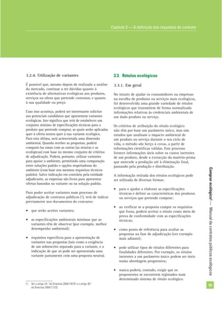 Comprarecológico!—Manualdecontratospúblicosecológicos
19
3.2.4. Utilização de variantes
É possível que, mesmo depois de realizada a análise
do mercado, continue a ter dúvidas quanto à
existência de alternativas ecológicas aos produtos,
serviços ou obras que pretende contratar, e quanto
à sua qualidade ou preço.
Caso isso aconteça, poderá ser interessante solicitar
aos potenciais candidatos que apresentem variantes
ecológicas. Isto signiﬁca que terá de estabelecer um
conjunto mínimo de especiﬁcações técnicas para o
produto que pretende comprar, as quais serão aplicadas
quer à oferta neutra quer à sua variante ecológica.
Para esta última, será acrescentada uma dimensão
ambiental. Quando receber as propostas, poderá
compará-las umas com as outras (as neutras e as
ecológicas) com base no mesmo conjunto de critérios
de adjudicação. Poderá, portanto, utilizar variantes
para apoiar o ambiente, permitindo uma comparação
entre soluções padrão e opções respeitadoras do
ambiente (com base nos mesmos requisitos técnicos
padrão). Salvo indicação em contrário pela entidade
adjudicante, as empresas são livres para apresentar
ofertas baseadas na variante ou na solução padrão.
Para poder aceitar variantes num processo de
adjudicação de contratos públicos (1
), terá de indicar
previamente nos documentos do concurso:
• que serão aceites variantes;
• as especiﬁcações ambientais mínimas que as
variantes têm de observar (por exemplo, melhor
desempenho ambiental);
• requisitos especíﬁcos para a apresentação de
variantes nas propostas (tais como a exigência
de um sobrescrito separado para a variante, e a
indicação de que só pode ser apresentada uma
variante juntamente com uma proposta neutra).
3.3. Rótulos ecológicos
3.3.1. Em geral
No intuito de ajudar os consumidores ou empresas
na escolha de produtos ou serviços mais ecológicos,
foi desenvolvida uma grande variedade de rótulos
ecológicos que transmitem de forma normalizada
informações relativas às credenciais ambientais de
um dado produto ou serviço.
Os critérios de atribuição do rótulo ecológico
não têm por base um parâmetro único, mas sim
estudos que analisam o impacto ambiental de
um produto ou serviço durante o seu ciclo de
vida, o método «do berço à cova», a partir de
informações cientíﬁcas válidas. Este processo
fornece informações úteis sobre os custos inerentes
de um produto, desde a extracção da matéria-prima
que antecede a produção até à eliminação ﬁnal,
passando pela produção e distribuição.
A informação retirada dos rótulos ecológicos pode
ser utilizada de diversas formas:
• para o ajudar a elaborar as especiﬁcações
técnicas e deﬁnir as características dos produtos
ou serviços que pretende comprar;
• ao veriﬁcar se a proposta cumpre os requisitos
que ﬁxou, poderá aceitar o rótulo como meio de
prova de conformidade com as especiﬁcações
técnicas;
• como ponto de referência para avaliar as
propostas na fase de adjudicação (ver exemplo
mais adiante);
• pode utilizar tipos de rótulos diferentes para
ﬁnalidades diferentes. Por exemplo, os rótulos
inerentes a um parâmetro único podem ser úteis
numa abordagem progressiva;
• nunca poderá, contudo, exigir que os
proponentes se encontrem registados num
determinado sistema de rótulo ecológico.
(1
) Ver o artigo 24.º da Directiva 2004/18/CE e o artigo 36.º
da Directiva 2004/17/CE.
Capítulo 3 — A deﬁnição dos requisitos do contrato
 