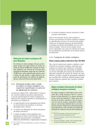 Comprarecológico!—Manualdecontratospúblicosecológicos
20
• os rótulos ecológicos estarem acessíveis a todas
as partes interessadas.
Parte-se do princípio de que esses produtos e
serviços que possuem um rótulo ecológico cumprem
as especiﬁcações técnicas. No entanto, não poderá
exigir que as empresas possuam um determinado
ou estejam em (total) conformidade com um certo
rótulo ecológico. Terá de aceitar sempre outras
provas adequadas, tais como um relatório de ensaio
de um organismo reconhecido ou um dossiê técnico
do fabricante.
3.3.3. Categorias de rótulos ecológicos
Rótulos ecológicos públicos multicritérios (Tipo I, ISO 14024)
São o tipo de rótulos mais comum e, também, o mais
utilizado nos contratos ecológicos. Assentam num
conjunto de requisitos que condiciona a atribuição
do rótulo em questão. Para cada grupo de produtos
ou serviços abrangido pelo sistema, são estabelecidos
diferentes conjuntos de critérios. Os critérios em causa
deﬁnem, em regra, o padrão de desempenho ambiental
que o produto deve satisfazer, podendo integrar ainda
normas tendentes a garantir que o produto é próprio
para consumo.
Utilização de rótulos ecológicos UE
para lâmpadas
Os critérios do rótulo ecológico UE para as lâm-
padas exigem que estas tenham em média um
tempo de vida de 10 000 horas. Quando se traduz
esta exigência num anúncio de concurso para
aquisição de lâmpadas, pode ﬁxar-se o limite de
10 000 horas como especiﬁcação técnica para
o tempo de vida mínimo, e pode atribuir-se um
ponto de boniﬁcação nos critérios de adjudica-
ção por cada cem horas acima desse limite.
Alguns exemplos interessantes de rótulos
ecológicos europeus e nacionais
Os rótulos ecológicos multicritérios mais conhe-
cidos são o rótulo europeu (a Flor) (2
), o escan-
dinavo (o Cisne Nórdico) (3
) e rótulos nacionais
(como o Anjo Azul alemão) (4
). Todos estes rótu-
los são de carácter voluntário e têm por base o
ciclo de vida do produto, envolvendo certiﬁca-
ção por uma terceira entidade (isto é, que não o
próprio produtor). Obedecem a elevados padrões
de transparência e rigor cientíﬁco em matéria de
deﬁnição de critérios e são não discriminatórios.
(2
) Para mais informações, consultar: http://europa.eu.int/
/comm/environment/ecolabel/index_en.html
(3
) Para mais informações, consultar: http://www.svanen.nu/
/Eng/default.asp
(4
) Para mais informações, consultar : http://www.blauer-engel.
de/englisch/navigation/body_blauer_engel.htm
(1
) Ver o artigo 23.º da Directiva 2004/18/CE e o artigo 35.º da Directiva
2004/17/CE.
3.3.2. Orientação jurídica sobre o modo
de utilizar os rótulos ecológicos e as
respectivas especiﬁcações no processo
de adjudicação de contratos
As directivas 2004/17/CE e 2004/18/CE (1
) relativas
aos contratos públicos permitem explicitamente
o uso das especiﬁcações de rótulos ecológicos na
deﬁnição dos requisitos baseados no desempenho ou
funcionais, na condição de:
• as especiﬁcações serem adequadas para deﬁnir
as características dos produtos ou serviços
abrangidos pelo contrato;
• os critérios de atribuição do rótulo assentarem
em dados cientíﬁcos;
• os rótulos ecológicos serem adoptados com a
participação de todos os intervenientes, tais como
organismos governamentais, consumidores,
fabricantes, distribuidores e organizações ecologistas;
©FrédéricCirou/PhotoAlto
 