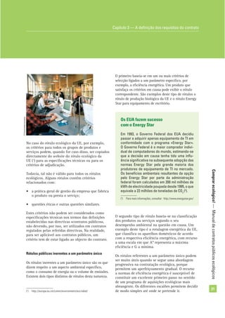 Comprarecológico!—Manualdecontratospúblicosecológicos
21
No caso do rótulo ecológico da UE, por exemplo,
os critérios para todos os grupos de produtos e
serviços podem, quando for caso disso, ser copiados
directamente do website do rótulo ecológico da
UE (1
) para as especiﬁcações técnicas ou para os
critérios de adjudicação.
Todavia, tal não é válido para todos os rótulos
ecológicos. Alguns rótulos contêm critérios
relacionados com:
• a prática geral de gestão da empresa que fabrica
o produto ou presta o serviço;
• questões éticas e outras questões similares.
Estes critérios não podem ser considerados como
especiﬁcações técnicas nos termos das deﬁnições
estabelecidas nas directivas «contratos públicos»,
não devendo, por isso, ser utilizados em contratos
regulados pelas referidas directivas. Na realidade,
para ser aplicável aos contratos públicos, um
critério tem de estar ligado ao objecto do contrato.
Rótulos públicos inerentes a um parâmetro único
Os rótulos inerentes a um parâmetro único são os que
dizem respeito a um aspecto ambiental especíﬁco,
como o consumo de energia ou o volume de emissões.
Existem dois tipos distintos de rótulos desta natureza.
Capítulo 3 — A deﬁnição dos requisitos do contrato
(1
) http://europa.eu.int/comm/environment/eco-label/
O primeiro baseia-se em um ou mais critérios de
selecção ligados a um parâmetro especíﬁco, por
exemplo, a eﬁciência energética. Um produto que
satisfaça os critérios em causa pode exibir o rótulo
correspondente. São exemplos deste tipo de rótulos o
rótulo de produção biológica da UE e o rótulo Energy
Star para equipamento de escritório.
Os EUA fazem sucesso
com o Energy Star
Em 1993, o Governo Federal dos EUA decidiu
passar a adquirir apenas equipamento de TI em
conformidade com o programa «Energy Star».
O Governo Federal é o maior comprador indivi-
dual de computadores do mundo, estimando-se
que a decisão em causa tenha tido uma inﬂu-
ência signiﬁcativa na subsequente adopção das
normas Energy Star pela grande maioria dos
produtores de equipamento de TI no mercado.
Os benefícios ambientais resultantes da opção
pelo Energy Star por parte da administração
federal foram calculados em 200 mil milhões de
kWh de electricidade poupada desde 1995, o que
equivale a 22 milhões de toneladas de CO2
(2
).
(2
) Para mais informações, consultar : http://www.energystar.gov/
O segundo tipo de rótulo baseia-se na classiﬁcação
dos produtos ou serviços segundo o seu
desempenho ambiental na questão em causa. Um
exemplo deste tipo é a rotulagem energética da UE,
que classiﬁca os aparelhos domésticos de acordo
com a respectiva eﬁciência energética, com recurso
a uma escala em que A* representa a máxima
eﬁciência e G a mínima.
Os rótulos referentes a um parâmetro único podem
ser muito úteis quando se segue uma abordagem
progressiva na contratação ecológica, porque
permitem um aperfeiçoamento gradual. O recurso
a normas de eﬁciência energética é susceptível de
constituir um excelente primeiro passo no sentido
de um programa de aquisições ecológicas mais
abrangente. Os diferentes escalões permitem decidir
de modo simples até onde se pretende ir.
©Comunidadeeuropeia
 