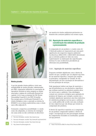 Comprarecológico!—Manualdecontratospúblicosecológicos
22
em matéria de rótulos ambientais pertinentes no
domínio dos contratos públicos nos termos supra.
3.4. Aquisição de materiais especíﬁcos e
consideração dos métodos de produção
e processamento
A composição de um produto e o modo como ele
é fabricado podem ser responsáveis por uma parte
signiﬁcativa do respectivo impacto ambiental.
As directivas 2004/17/CE e 2004/18/CE determinam
que os métodos podem ser tidos em conta
explicitamente na elaboração das especiﬁcações
técnicas (5
), mas as directivas precedentes já
ofereciam essa possibilidade.
3.4.1. Aquisição de materiais especíﬁcos
Enquanto entidade adjudicante, tem o direito de
insistir em que o produto que vai adquirir seja feito
de um material especíﬁco, contanto que respeite
os princípios, consignados no Tratado, de não
discriminação, de livre circulação de mercadorias e
de livre prestação de serviços.
Pode igualmente indicar um leque de materiais a
que dá preferência ou, em alternativa, especiﬁcar
que nenhum material ou substância química deve
ser nocivo para o ambiente. Uma abordagem
comum nos contratos ecológicos para aquisição de
produtos de limpeza, por exemplo, consiste em a
entidade adjudicante apresentar uma lista indicativa
de substâncias perigosas nocivas para o ambiente
ou a saúde pública (de acordo com uma avaliação
de risco objectiva) que não deseja que entrem na
composição dos produtos.
O direito de especiﬁcar materiais ou a composição
de um produto compreende também o direito de
exigir a incorporação de uma percentagem mínima
de componentes reciclados ou reutilizados, quando
tal seja possível.
Rótulos privados
A par dos grandes rótulos públicos, existe uma
multiplicidade de rótulos privados, administrados
por ONG, corporações industriais ou associações de
operadores. Incluem-se nesta categoria os rótulos
associados a regimes de certiﬁcação ﬂorestal (ver
capítulo 3.4.5), como os sistemas do FSC (Forest
Stewardship Council) (1
) e do PEFC (Conselho
Pan-europeu para a Certiﬁcação Florestal) (2
), os
rótulos biológicos como o associado ao sistema da
IFOAM (3
), ou os rótulos multicritérios como o rótulo
sueco «Bra miljoval» (4
).
Consoante a respectiva acessibilidade e o modo
como são adoptados, os sistemas de rotulagem
em causa serão ou não conformes às directrizes
Capítulo 3 — A deﬁnição dos requisitos do contrato
(1
) Para mais informações, consultar: http://www.fsc.org/
(2
) Para mais informações, consultar: http://www.pefc.org/internet/html
(3
) Para mais informações, consultar: http://www.ifoam.org/
(4
) http://www.snf.se/bmv/english.cfm (5
) Anexo VI da Directiva 2004/18 e Anexo XXI da Directiva 2004/17.
©Comunidadeeuropeia
 