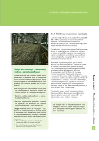 Comprarecológico!—Manualdecontratospúblicosecológicos
23
Capítulo 3 — A deﬁnição dos requisitos do contrato
Códigos de Gotemburgo (1
) e Londres (2
)
relativos a contratos ecológicos
Escolher produtos que causem o mínimo possí-
vel de danos no ambiente, tanto no momento da
produção como aquando do seu consumo. Todo o
processo que vai da produção à eliminação ﬁnal,
passando pelo consumo, deve ser tido em consi-
deração.
• Escolher produtos que não sejam nocivos para
os consumidores ou utilizadores (levando em
conta o ambiente de trabalho dos empregados).
• Escolher produtos biodegradáveis ou suscep-
tíveis de reutilização.
• Escolher produtos cuja produção e consumo
ou utilização não envolvam um consumo
supérﬂuo de energia e recursos naturais.
O mayor de Londres lançou um código para a adju-
dicação de contratos ecológicos mediante o qual
os adquirentes tanto empresariais como públicos
se comprometem a adquirir artigos que contenham
materiais reciclados, sempre que tal seja possível.
(1
) Para mais informações, consultar: Local Sustainability
Case 56 (http://www3.iclei.org/egpis/index.htm).
(2
) Para mais informações, consultar: Green Procurement
(http://www3.iclei.org/egpis/index.htm).
3.4.2. Métodos de processamento e produção
Conforme foi já referido, tanto as directivas 2004/17/
/CE e 2004/18/CE como as que as antecederam
permitem a inclusão de requisitos relativos a
métodos de produção nos cadernos de encargos para
adjudicação de um contrato ecológico.
Contudo, uma vez que todas as especiﬁcações técnicas
devem ter uma relação com o objecto do contrato,
só podem ser incluídos requisitos relacionados com
o processo de fabrico do produto e que contribuam
para a deﬁnição das suas propriedades, sem terem
necessariamente de ser visíveis.
A entidade adjudicante poderá, por exemplo,
requerer electricidade produzida a partir de fontes
de energia renováveis (para mais pormenores,
ver o próximo parágrafo), embora a electricidade
«ecológica» não seja ﬁsicamente diferente
da produzida a partir de fontes de energias
convencionais e faça funcionar a iluminação
exactamente do mesmo modo. Contudo, a natureza
e o valor do produto são alterados pelos métodos de
processamento e produção utilizados. Por exemplo,
a electricidade produzida a partir de uma fonte
renovável será, em princípio, mais dispendiosa,
mas mais limpa, do que a electricidade produzida a
partir de uma fonte convencional.
Concluindo, poderá incluir todos os requisitos
ligados ao objecto do contrato, mas não poderá
impor requisitos ambientais em questões não
relacionadas com o produto em causa.
Um exemplo claro de requisito inaceitável será,
ao adquirir mobiliário, insistir em que os respec-
tivos fabricantes utilizem papel reciclado nos
seus escritórios.
©Comunidadeeuropeia
 