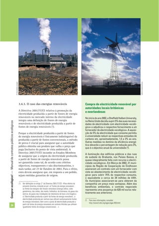 Comprarecológico!—Manualdecontratospúblicosecológicos
24
3.4.3. O caso das energias renováveis
A Directiva 2001/77/CE relativa à promoção da
electricidade produzida a partir de fontes de energia
renováveis no mercado interno da electricidade
integra uma deﬁnição de fontes de energia
renováveis e de electricidade produzida a partir de
fontes de energia renováveis (1
).
Porque a electricidade produzida a partir de fontes
de energia renováveis é ﬁsicamente indistinguível da
produzida a partir de fontes convencionais, o método
de prova é crucial para assegurar que a autoridade
pública obtenha um produto que valha o preço que
paga (inclusive do ponto de vista ambiental). A
Directiva 2001/77/CE incumbe os Estados-Membros
de assegurar que a origem da electricidade produzida
a partir de fontes de energia renováveis possa
ser garantida como tal, de acordo com critérios
objectivos, transparentes e não discriminatórios, o
mais tardar, até 27 de Outubro de 2003. Para o efeito,
estes devem assegurar que, em resposta a um pedido,
sejam emitidas garantias de origem.
Compra de electricidade renovável por
autoridades locais britânicas
e neerlandesas
Noiníciodoano2002,aShefﬁeldHallamUniversity,
noReinoUnidodecidiusuprir5%dassuasnecessi-
dades de electricidade com electricidade «ecoló-
gica» e adjudicou o respectivo fornecimento a um
fornecedor de electricidade «ecológica». A aquisi-
ção de 5% da electricidade que consome permitiu
à universidade reduzir as respectivas emissões de
carbono em, aproximadamente, 1,5 a 2% ao ano.
Outras medidas no domínio da eﬁciência energé-
tica elevarão a percentagem de redução para 3%,
que é o objectivo anual da universidade (2
).
A iluminação dos edifícios públicos e das ruas
do sudeste do Brabante, nos Países Baixos, é
quase integralmente feita com recurso a electri-
cidade «ecológica». Em Março de 2002, 21 muni-
cípios da Região de Cooperação de Eindhoven
assinaram um contrato com um fornecedor com
vista ao abastecimento de electricidade «ecoló-
gica» para cobrir 75% do respectivo consumo,
o equivalente a cerca de 29 milhões de kWh.
Os municípios associaram-se para obterem da
companhia um preço mais vantajoso. Além dos
benefícios ambientais, o contrato negociado
representa uma poupança de 620 mil euros rela-
tivamente aos anteriores.
(2
) Para mais informações, consultar:
http://www3.iclei.org/egpis/egpc-059.html
(1
) Ver deﬁnições no artigo 2.º da Directiva 2001/77/CE: «Para efeitos da
presente directiva, entende-se por: a) ‘Fontes de energia renováveis’,
as fontes de energias não fósseis renováveis (energia eólica, solar,
geotérmica, das ondas, das marés, hidráulica, de biomassa, de gases dos
aterros, de gases das instalações de tratamento de lixos e do biogás) e
c) ‘Electricidade produzida a partir de fontes de energia renováveis’, a
electricidade produzida por centrais que utilizem exclusivamente fontes
de energia renováveis, bem como a quota de electricidade produzida a
partir de fontes de energia renováveis em centrais híbridas que utilizam
igualmente fontes de energia convencionais…».
©Comunidadeeuropeia
©Comunidadeeuropeia
 