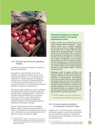 Comprarecológico!—Manualdecontratospúblicosecológicos
25
Alimentação biológica em cantinas
escolares na Itália e em cantinas
hospitalares de Viena
Existem em Itália mais de 300 serviços que for-
necem refeições escolares biológicas — alguns
utilizam apenas fruta e legumes biológicos,
enquanto outros oferecem refeições completas
em que 80%, 90% ou mesmo 100% dos ingre-
dientes são de produção biológica. O município
de Ferrara, no norte da Itália, usou uma aborda-
gem sistemática na transição para o biológico. O
processo teve início em 1994, com a encomenda
de um estudo de viabilidade, a que se seguiu a
elaboração de uma lista de alimentos que pode-
riam ser utilizados sem um aumento signiﬁcativo
dos custos. Em 2003, 50% dos alimentos servidos
nas cantinas públicas eram de origem biológica,
elevando-se a percentagem a 80% no caso das
escolas infantis (2
).
Abordagem similar foi seguida em Viena, com
especial incidência nos géneros alimentícios de
produção biológica em que não se veriﬁcavam
problemas de abastecimento. Presentemente,
eles incluem cereais, lacticínios, fruta e legumes
(em função da época do ano) e carne. A alimenta-
ção biológica está disponível em hospitais, lares
de idosos, escolas e infantários. A proporção de
alimentos biológicos varia de acordo com o tipo
de instituição, sendo, por exemplo, de 30% nos
infantários, onde está previsto elevar a percenta-
gem para 50% nos próximos dois anos (3
).
(2
) Para mais informações, consultar: http://www.comune.fe.it
(3
) Para mais informações, consultar: http://www.wien.gv.at/wua/
3.4.4. Alimentos provenientes de agricultura
biológica
A produção de alimentos biológicos constitui um
processo especializado.
Para poder ser comercializado na UE como
biológico, um produto alimentar tem de reunir
determinados requisitos e ser certiﬁcado por um
organismo de controlo aprovado. Os requisitos
aplicáveis são os previstos no Regulamento (CE)
n.º 2092/91 do Conselho relativo ao modo de
produção biológico e à sua indicação nos produtos
agrícolas e nos géneros alimentícios (1
).
Enquanto entidade adjudicante, poderá estabelecer
nas especiﬁcações técnicas requisitos ainda mais
rigorosos que os do Regulamento n.º 2092/91 do
Conselho. Poderá determinar que um contrato
de serviços relativo a uma cantina preveja o
fornecimento de uma dada percentagem de
refeições biológicas ou de determinados géneros
alimentícios de produção biológica.
Por ﬁm, é obviamente possível às autoridades
públicas reduzir o impacto ambiental mediante
recurso a uma prática de aprovisionamento sazonal,
isto é, oferecendo nas suas cantinas apenas fruta e
legumes de época da respectiva região.
(1
) Regulamento (CEE) n.º 2092/91 do Conselho de 24 de Junho de 1991
relativo ao modo de produção biológico de produtos agrícolas e à sua
indicação nos produtos agrícolas e nos géneros alimentícios Jornal
Oﬁcial L 198, 22.7.1991.
3.4.5. O caso da madeira procedente
de exploração sustentável e legal
A madeira (4
), e de modo particular a procedente
de ﬂorestas tropicais e outras ﬂorestas primárias,
tem sido ultimamente objecto de considerável
preocupação por parte do público e dos meios de
comunicação social.
(4
) O conceito de madeira inclui, por exemplo, madeira redonda, madeira
serrada, elementos construtivos em madeira e mobiliário de madeira.
©PhotoDisc
 