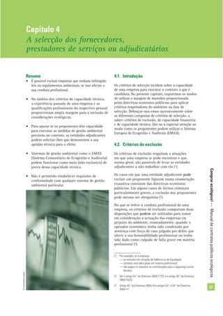 Comprarecológico!—Manualdecontratospúblicosecológicos
27
Resumo
• É possível excluir empresas que tenham infringido
leis ou regulamentos ambientais, se isso afectar a
sua conduta proﬁssional.
• No âmbito dos critérios de capacidade técnica,
a experiência passada de uma empresa e as
qualiﬁcações proﬁssionais do respectivo pessoal
proporcionam ampla margem para a inclusão de
considerações ecológicas.
• Para apurar se os proponentes têm capacidade
para executar as medidas de gestão ambiental
previstas no contrato, as entidades adjudicantes
podem solicitar-lhes que demonstrem a sua
aptidão técnica para o efeito.
• Sistemas de gestão ambiental como o EMAS
(Sistema Comunitário de Ecogestão e Auditoria)
podem funcionar como meio (não exclusivo) de
prova dessa capacidade técnica.
• Não é permitido estabelecer requisitos de
conformidade com qualquer sistema de gestão
ambiental particular
4.1. Introdução
Os critérios de selecção incidem sobre a capacidade
de uma empresa para executar o contrato a que é
candidata. No presente capítulo, exporemos os modos
de utilizar a margem de manobra proporcionada
pelas directivas «contratos públicos» para aplicar
critérios respeitadores do ambiente na fase de
selecção. Debruçar-nos-emos sucessivamente sobre
as diferentes categorias de critérios de selecção, a
saber: critérios de exclusão, de capacidade ﬁnanceira
e de capacidade técnica. Dar-se-á especial atenção ao
modo como os proponentes podem utilizar o Sistema
Europeu de Ecogestão e Auditoria (EMAS).
4.2. Critérios de exclusão
Os critérios de exclusão respeitam a situações
em que uma empresa se pode encontrar e que,
norma geral, são passíveis de levar as entidades
adjudicantes a não trabalhar com ela (1
).
Os casos em que uma entidade adjudicante pode
excluir um proponente ﬁguram numa enumeração
exaustiva constante das directivas «contratos
públicos». Em alguns casos de ilícitos criminais
particularmente graves, a exclusão dos proponentes
pode mesmo ser obrigatória (2
).
No que se refere à conduta proﬁssional de uma
empresa, os critérios de exclusão comportam duas
disposições que podem ser utilizadas para tomar
em consideração a actuação das empresas em
prejuízo do ambiente, nomeadamente, quando o
operador económico tenha sido condenado por
sentença com força de caso julgado por delito que
afecte a sua honorabilidade proﬁssional ou tenha
sido dado como culpado de falta grave em matéria
proﬁssional (3
).
Capítulo 4
A selecção dos fornecedores,
prestadores de serviços ou adjudicatários
(1
) Por exemplo, se a empresa:
— se encontra em situação de falência ou de liquidação;
— cometeu uma falta grave em matéria proﬁssional;
— não pagou os impostos ou contribuições para a segurança social
devidos.
(2
) Ver o artigo 54.º da Directiva 2004/17/CE e o artigo 45.º da Directiva
2004/18/CE.
(3
) Artigo 45.º da Directiva 2004/18 e artigos 53.º e 54.º da Directiva
2004/17.
©Comunidadeeuropeia
 