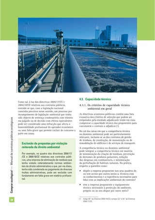 Comprarecológico!—Manualdecontratospúblicosecológicos
28
Como tal, à luz das directivas 2004/17/CE e
2004/18/CE relativas aos contratos públicos,
entende-se que, caso a legislação nacional
contenha preceitos nesse sentido, um processo por
incumprimento de legislação ambiental que tenha
sido objecto de sentença condenatória com trânsito
em julgado ou de decisão com efeitos equivalentes
pode ser considerado uma infracção que afecta a
honorabilidade proﬁssional do operador económico
ou uma falta grave que permite excluir do concurso a
parte em causa.
4.3. Capacidade técnica
4.3.1. Os critérios de capacidade técnica
ambiental em geral
As directivas «contratos públicos» contêm uma lista
exaustiva dos critérios de selecção que podem ser
estipulados pela entidade adjudicante tendo em vista
comprovar a capacidade técnica dos proponentes para
executarem o contrato a adjudicar (1
).
No rol das áreas em que a competência técnica
no domínio ambiental pode ser particularmente
relevante, incluem-se as dos contratos de gestão
de resíduos, de construção, de manutenção ou de
remodelação de edifícios e de serviços de transporte.
A competência técnica no domínio ambiental
pode integrar a competência técnica em matéria
de minimização da criação de resíduos, prevenção
de derrames de produtos poluentes, redução
das despesas em combustíveis, e minimização
da perturbação de habitats naturais. Na prática,
respeita a questões como:
• dispõe a empresa proponente nos seus quadros de,
ou tem acesso por outros meios a, técnicos com
os conhecimentos e a experiência necessários para
lidar com as implicações ambientais do contrato?
• tem a empresa proponente o equipamento
técnico necessário à protecção do ambiente,
próprio ou ao seu dispor por outro meio?
Exclusão de propostas por violação
reiterada do direito ambiental
Por exemplo, no quadro das directivas 2004/17/
/CE e 2004/18/CE relativas aos contratos públi-
cos, uma empresa de eliminação de resíduos que
tenha violado reiteradamente normas ambien-
tais de direito administrativo e que, por via disso,
tenha sido condenada ao pagamento de diversas
multas administrativas, pode ser excluída com
fundamento em falta grave em matéria proﬁssio-
nal.
(1
) Artigo 48.º da Directiva 2004/18/CE e artigos 53.º e 54.º da Directiva
2004/17/CE.
©Comunidadeeuropeia
 