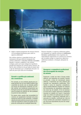 Comprarecológico!—Manualdecontratospúblicosecológicos
29
• dispõe a empresa proponente dos serviços técnicos
e de investigação pertinentes para cobrir os
aspectos ambientais?
Nos critérios relativos à capacidade técnica, um
instrumento útil para efeitos de integração dos
critérios ambientais é a lista dos contratos executados.
Quando o contrato a adjudicar é um contrato
ecológico, pode usá-lo para indagar da experiência
passada das empresas em contratos dessa natureza. Ao
fazê-lo, deve certiﬁcar-se de que indica de modo claro
o tipo de informação que é considerado relevante e os
meios de prova que terão de ser facultados.
Noutras situações, os aspectos ambientais podem
ser integrados no capítulo referente às habilitações
literárias e proﬁssionais. Estes requisitos são
especialmente importantes no contexto de contratos
que só podem atingir os respectivos objectivos
ambientais mediante a formação adequada do
pessoal.
Garantir a qualiﬁcação ambiental
dos construtores
Por exemplo, se uma entidade adjudicante pre-
tende garantir que um novo edifício público seja
construído de acordo com um elevado padrão
em termos de desempenho ambiental, faz sen-
tido solicitar aos arquitectos proponentes que
forneçam provas da sua experiência anterior na
área de projecto de edifícios de alta qualidade
do ponto de vista ambiental.
Do mesmo modo, quando haja necessidade de
construir um equipamento municipal numa área
sensível do ponto de vista ambiental, a entidade
adjudicante pode solicitar provas de que o propo-
nente tem experiência anterior de gestão de pro-
jectos de construção em condições desse tipo.
Assegurar a competência proﬁssional
dos encarregados da remoção
do amianto
Continuam a existir por toda a Europa muitos
edifícios com isolamento em amianto. Quando
se procede a obras de manutenção nesses
edifícios, é importante que esse material seja
removido por empreiteiros qualiﬁcados. Para
facilitar a prova da respectiva competência,
alguns Estados-Membros dispõem de sistemas
de licenciamento de empreiteiros especializa-
dos neste tipo de trabalho. A ﬁm de minimizar
os riscos para a saúde, segurança e ambientais
inerentes ao trabalho em causa, é importante
exigir nos critérios de selecção que os emprei-
teiros tenham a experiência adequada para a
execução do trabalho, certiﬁcada por meio de
licença emitida pela autoridade competente ou
por uma forma equivalente de prova de compe-
tência técnica.
©Comunidadeeuropeia
 