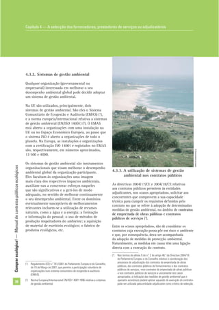 Comprarecológico!—Manualdecontratospúblicosecológicos
30
4.3.2. Sistemas de gestão ambiental
Qualquer organização (governamental ou
empresarial) interessada em melhorar o seu
desempenho ambiental global pode decidir adoptar
um sistema de gestão ambiental.
Na UE são utilizados, principalmente, dois
sistemas de gestão ambiental. São eles o Sistema
Comunitário de Ecogestão e Auditoria (EMAS) (1
),
e a norma europeia/internacional relativa a sistemas
de gestão ambiental (EN/ISO 14001) (2
). O EMAS
está aberto a organizações com uma instalação na
UE ou no Espaço Económico Europeu, ao passo que
o sistema ISO é aberto a organizações de todo o
planeta. Na Europa, as instalações e organizações
com a certiﬁcação ISO 14001 e registados no EMAS
são, respectivamente, em números aproximados,
13 500 e 4000.
Os sistemas de gestão ambiental são instrumentos
organizacionais que visam melhorar o desempenho
ambiental global da organização participante.
Eles facultam às organizações uma imagem
mais clara dos respectivos impactos ambientais,
auxiliam-nas a concentrar esforços naqueles
que são signiﬁcativos e a geri-los de modo
adequado, no sentido de melhorar continuamente
o seu desempenho ambiental. Entre os domínios
eventualmente susceptíveis de melhoramentos
relevantes incluem-se a utilização de recursos
naturais, como a água e a energia; a formação
e informação do pessoal; o uso de métodos de
produção respeitadores do ambiente; a aquisição
de material de escritório ecológico; o fabrico de
produtos ecológicos, etc.
4.3.3. A utilização de sistemas de gestão
ambiental nos contratos públicos
As directivas 2004/17/CE e 2004/18/CE relativas
aos contratos públicos permitem às entidades
adjudicantes, nos «casos apropriados», solicitar aos
concorrentes que comprovem a sua capacidade
técnica para cumprir os requisitos deﬁnidos pelo
contrato no que se refere à adopção de determinadas
medidas de gestão ambiental, no âmbito de contratos
de empreitada de obras públicas e contratos
públicos de serviços (3
).
Entre os «casos apropriados», são de considerar os
contratos cuja execução possa pôr em risco o ambiente
e que, por consequência, deva ser acompanhada
da adopção de medidas de protecção ambiental.
Naturalmente, as medidas em causa têm uma ligação
directa com a execução do contrato.
(1
) Regulamento (CE) n.º 761/2001 do Parlamento Europeu e do Conselho,
de 19 de Março de 2001, que permite a participação voluntária de
organizações num sistema comunitário de ecogestão e auditoria
(EMAS).
(2
) Norma Europeia/Internacional EN/ISO 14001:1996 relativa a sistemas
de gestão ambiental.
(3
) Nos termos da alínea f) do n.º 2 do artigo 48.º da Directiva 2004/18
do Parlamento Europeu e do Conselho relativa à coordenação dos
processos de adjudicação dos contratos de empreitada de obras
públicas, dos contratos públicos de fornecimentos e dos contratos
públicos de serviços, «nos contratos de empreitada de obras públicas
e nos contratos públicos de serviços e unicamente nos casos
apropriados, a indicação das medidas de gestão ambiental que o
operador económico poderá aplicar aquando da execução do contrato»
pode ser utilizada pela entidade adjudicante como critério de selecção.
Capítulo 4 — A selecção dos fornecedores, prestadores de serviços ou adjudicatários
©Comunidadeeuropeia
 