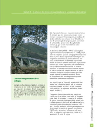 Comprarecológico!—Manualdecontratospúblicosecológicos
31
Construir uma ponte numa área
protegida
Exemplo de situação desse tipo é um contrato de
construção de uma ponte numa área protegida,
que requererá a adopção de um conjunto de
medidas especíﬁcas de gestão ambiental com o
objectivo de assegurar uma protecção eﬁcaz da
fauna e da ﬂora da zona durante a construção
da ponte.
Não é permissível impor o cumprimento de critérios
de selecção que não tenham uma relação com o
contrato a executar. Por conseguinte, as medidas de
gestão ambiental não carecem de ser deﬁnidas na
fase de apresentação de propostas, nem necessitam
de ser mantidas após o termo da vigência do
contrato, já que tal não é considerado como
relevante para o mesmo.
As directivas 2004/17/CE e 2004/18/CE dispõem
expressamente que os certiﬁcados do EMAS podem
servir às empresas (quando tal seja pertinente) como
meio de prova da sua capacidade técnica para pôr
em prática as medidas de gestão ambiental em
causa. Naturalmente, as entidades adjudicantes
devem reconhecer também certiﬁcados equivalentes
emitidos por outros organismos em conformidade
com o direito comunitário ou com as normas
europeias ou internacionais aplicáveis em matéria
de certiﬁcação e com base nas normas de gestão
ambiental europeias e internacionais aplicáveis.
Devem ainda aceitar todos os demais meios
de prova fornecidos pela empresa que possam
demonstrar essa capacidade técnica.
Isto signiﬁca que as entidades adjudicantes não
podem, em caso algum, exigir que as empresas
estejam registadas no EMAS ou que cumpram
(integralmente) os requisitos necessários para o
registo no EMAS.
Finalmente, importa notar que um registo no
EMAS não serve apenas como meio de prova de
capacidade técnica para a execução de medidas
de gestão ambiental. Caso a entidade adjudicante
estabeleça outros critérios de selecção de natureza
ambiental, nos termos expostos no ponto 4.3.1
(por exemplo, requisitos relativos ao equipamento
técnico ou à formação de pessoal), o registo no
EMAS pode, se contiver informação relevante
sobre os requisitos particulares em causa, servir
igualmente de meio de prova.
Capítulo 4 — A selecção dos fornecedores, prestadores de serviços ou adjudicatários
©Comunidadeeuropeia
 