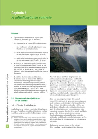Comprarecológico!—Manualdecontratospúblicosecológicos
32
Resumo
• É possível aplicar critérios de adjudicação
ambientais, contanto que os mesmos:
— tenham relação com o objecto do contrato;
— não conﬁram à entidade adjudicante uma
liberdade de escolha ilimitada;
— sejam mencionados expressamente no anúncio
de concurso ou nas especiﬁcações técnicas;
— sejam mencionados expressamente no anúncio
de concurso ou nas especiﬁcações técnicas;
• A adopção de uma abordagem «custo do ciclo
de vida» explicita os verdadeiros custos de um
contrato. O uso desta abordagem na preparação
dos critérios de adjudicação é susceptível de
favorecer tanto o desempenho ambiental como o
ﬁnanceiro.
• Os critérios do custo total de utilização e
do mínimo custo do ciclo de vida (CCV) são
amplamente utilizados por muitos órgãos
responsáveis por contratos privados e públicos.
Por consequência, estão disponíveis directrizes e
modelos de análise do CCV que podem facilitar
a tarefa de desenvolver especiﬁcações para
deﬁnição dos requisitos aplicáveis no processo de
adjudicação e celebração de contratos públicos (1
).
5.1. Regras gerais de adjudicação
de um contrato
5.1.1. Critérios de adjudicação
A adjudicação do contrato constitui a última fase do
processo. Nesta fase, a entidade adjudicante avalia a
qualidade das propostas (ofertas) e compara preços.
Na avaliação da qualidade das propostas, são
utilizados critérios de adjudicação predeﬁnidos
e previamente publicados, para apurar a melhor
proposta. Nos termos das directivas «contratos
públicos», o adquirente dispõe de duas alternativas:
ou compara as propostas com base, exclusivamente,
no preço mais baixo ou opta por adjudicar o contrato
à proposta «economicamente mais vantajosa», o que
signiﬁca que serão tomados em consideração outros
critérios de adjudicação, para lá do preço.
Uma vez que comporta sempre dois ou mais
subcritérios, o critério da «proposta economicamente
mais vantajosa» pode integrar critérios ambientais.
Com efeito, a lista não exaustiva dos critérios que
poderão ser utilizados pelas entidades adjudicantes
para identiﬁcar a proposta economicamente mais
vantajosa, constante das directivas, inclui: qualidade,
preço, valor técnico, características estéticas e
funcionais, características ambientais, custos de
utilização, rendibilidade, assistência técnica e serviço
pós-venda, data de entrega e prazo de entrega ou de
execução.
Dado que o apuramento da melhor oferta é
feito com base em vários subcritérios distintos,
Capítulo 5
A adjudicação do contrato
(1
) Distingue-se por vezes entre «custos integrais» (ou «custo total de
utilização») e «custo do ciclo de vida», correspondendo este último
com frequência a um conceito mais restrito que nem sempre inclui
custos como os de ﬁm de vida e os custos de remoção dos resíduos.
Compete às entidades adjudicantes aplicar o conceito que se aﬁgure
mais apropriado caso a caso (em função da informação disponível,
nomeadamente).
©Comunidadeeuropeia
 