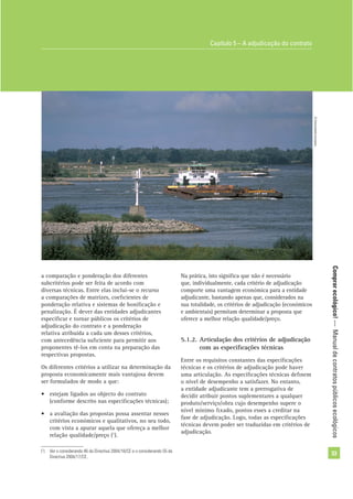 Comprarecológico!—Manualdecontratospúblicosecológicos
33
a comparação e ponderação dos diferentes
subcritérios pode ser feita de acordo com
diversas técnicas. Entre elas inclui-se o recurso
a comparações de matrizes, coeﬁcientes de
ponderação relativa e sistemas de boniﬁcação e
penalização. É dever das entidades adjudicantes
especiﬁcar e tornar públicos os critérios de
adjudicação do contrato e a ponderação
relativa atribuída a cada um desses critérios,
com antecedência suﬁciente para permitir aos
proponentes tê-los em conta na preparação das
respectivas propostas.
Os diferentes critérios a utilizar na determinação da
proposta economicamente mais vantajosa devem
ser formulados de modo a que:
• estejam ligados ao objecto do contrato
(conforme descrito nas especiﬁcações técnicas);
• a avaliação das propostas possa assentar nesses
critérios económicos e qualitativos, no seu todo,
com vista a apurar aquela que ofereça a melhor
relação qualidade/preço (1
).
(1
) Ver o considerando 46 da Directiva 2004/18/CE e o considerando 55 da
Directiva 2004/17/CE.
Capítulo 5 – A adjudicação do contrato
©Comunidadeeuropeia
Na prática, isto signiﬁca que não é necessário
que, individualmente, cada critério de adjudicação
comporte uma vantagem económica para a entidade
adjudicante, bastando apenas que, considerados na
sua totalidade, os critérios de adjudicação (económicos
e ambientais) permitam determinar a proposta que
oferece a melhor relação qualidade/preço.
5.1.2. Articulação dos critérios de adjudicação
com as especiﬁcações técnicas
Entre os requisitos constantes das especiﬁcações
técnicas e os critérios de adjudicação pode haver
uma articulação. As especiﬁcações técnicas deﬁnem
o nível de desempenho a satisfazer. No entanto,
a entidade adjudicante tem a prerrogativa de
decidir atribuir pontos suplementares a qualquer
produto/serviço/obra cujo desempenho supere o
nível mínimo ﬁxado, pontos esses a creditar na
fase de adjudicação. Logo, todas as especiﬁcações
técnicas devem poder ser traduzidas em critérios de
adjudicação.
 