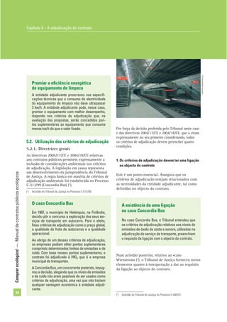 Comprarecológico!—Manualdecontratospúblicosecológicos
34
Num acórdão posterior, relativo ao «caso
Wienstrom» (2
), o Tribunal de Justiça forneceu novos
elementos quanto à interpretação a dar ao requisito
da ligação ao objecto do contrato.
O caso Concordia Bus
Em 1997, o município de Helsínquia, na Finlândia,
decidiu pôr a concurso a exploração dos seus ser-
viços de transporte em autocarro. Para o efeito,
ﬁxou critérios de adjudicação como o preço global,
a qualidade da frota de autocarros e a qualidade
operacional.
Ao abrigo de um desses critérios de adjudicação,
as empresas podiam obter pontos suplementares
cumprindo determinados limites de emissões e de
ruído. Com base nesses pontos suplementares, o
contrato foi adjudicado à HKL, que é a empresa
municipal de transportes.
AConcordiaBus,umconcorrentepreterido,impug-
nou a decisão, alegando que os níveis de emissões
e de ruído não eram passíveis de ser usados como
critérios de adjudicação, uma vez que não traziam
qualquer vantagem económica à entidade adjudi-
cante.
Premiar a eﬁciência energética
de equipamento de limpeza
A entidade adjudicante prescreveu nas especiﬁ-
cações técnicas que o consumo de electricidade
do equipamento de limpeza não deve ultrapassar
3 kw/h. A entidade adjudicante pode, nesse caso,
premiar o equipamento com melhor desempenho,
dispondo nos critérios de adjudicação que, na
avaliação das propostas, serão concedidos pon-
tos suplementares ao equipamento que consuma
menos kw/h do que o valor ﬁxado.
5.2. Utilização dos critérios de adjudicação
5.2.1. Directrizes gerais
As directivas 2004/17/CE e 2004/18/CE relativas
aos contratos públicos permitem expressamente a
inclusão de considerações ambientais nos critérios
de adjudicação. A legislação em causa representa
um desenvolvimento da jurisprudência do Tribunal
de Justiça. A regra básica em matéria de critérios de
adjudicação ambientais foi estabelecida no Processo
C-513/99 (Concordia Bus) (1
).
Por força da decisão proferida pelo Tribunal neste caso
e das directivas 2004/17/CE e 2004/18/CE, que a citam
expressamente no seu primeiro considerando, todos
os critérios de adjudicação devem preencher quatro
condições.
1. Os critérios de adjudicação devem ter uma ligação
ao objecto do contrato
Este é um ponto essencial. Assegura que os
critérios de adjudicação estejam relacionados com
as necessidades da entidade adjudicante, tal como
deﬁnidas no objecto do contrato.
A existência de uma ligação
no caso Concordia Bus
No caso Concordia Bus, o Tribunal entendeu que
os critérios de adjudicação relativos aos níveis de
emissões de óxido de azoto e sonoro, utilizados na
adjudicação do serviço de transporte, preenchiam
o requisito da ligação com o objecto do contrato.
(2
) Acórdão do Tribunal de Justiça no Processo C-448/01.
Capítulo 5 – A adjudicação do contrato
©Comunidadeeuropeia
(1
) Acórdão do Tribunal de Justiça no Processo C-513/99.
 