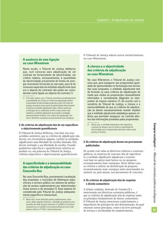 Comprarecológico!—Manualdecontratospúblicosecológicos
35
A clareza e a objectividade
dos critérios de adjudicação
no caso Wienstrom
No caso Wienstrom, o Tribunal de Justiça con-
cluiu que, para assegurar aos proponentes igual-
dade de oportunidades na formulação dos termos
das suas propostas, a entidade adjudicante tem
de formular os seus critérios de adjudicação de
modo que «todos os proponentes razoavelmente
informados e normalmente diligentes os inter-
pretem da mesma maneira» (3
). De acordo com o
veredicto do Tribunal de Justiça, a clareza e a
mensurabilidade de que os critérios de adjudica-
ção se devem necessariamente revestir impõem
que a entidade adjudicante estabeleça apenas cri-
térios que permitam assegurar um controlo efec-
tivo das informações prestadas pelos proponentes.
O Tribunal de Justiça aduziu novos esclarecimentos
no caso Wienstrom.A ausência de uma ligação
no caso Wienstrom
Nesta acção, o Tribunal de Justiça deliberou
que, num concurso para adjudicação de um
contrato de fornecimento de electricidade, um
critério relativo, exclusivamente, à quantidade
de electricidade proveniente de fontes de ener-
gia renováveis fornecida ao mercado, para lá do
consumo esperado da entidade adjudicante (que
era o objecto do contrato) não podia ser consi-
derado como ligado ao objecto do contrato (1
).
2. Os critérios de adjudicação têm de ser especíﬁcos
e objectivamente quantiﬁcáveis
O Tribunal de Justiça deliberou, com base nos seus
acórdãos anteriores, que os critérios de adjudicação não
devem, em circunstância alguma, conferir às entidades
adjudicantes uma liberdade de escolha ilimitada. Eles
devem restringir a sua liberdade de escolha, ﬁxando
parâmetros especíﬁcos e quantiﬁcáveis relativos ao
produto ou, nas palavras do Tribunal de Justiça,
critérios «especíﬁcos e objectivamente quantiﬁcáveis».
A especiﬁcidade e a mensurabilidade
dos critérios de adjudicação no caso
Concordia Bus
No caso Concordia Bus, previamente à avaliação
das propostas, o município de Helsínquia espe-
ciﬁcara e tornara público um sistema de atribui-
ção de pontos suplementares por determinados
níveis sonoro e de emissões (2
). Esse sistema foi
considerado pelo Tribunal de Justiça adequada-
mente especíﬁco e mensurável.
(3
) Neste caso, a entidade adjudicante não especiﬁcou
o período de tempo a que se referia a quantidade de
electricidade que os proponentes deveriam indicar estar
prontos a fornecer.
Capítulo 5 – A adjudicação do contrato
(1
) É de notar, todavia, que o Tribunal, reconheceu simultaneamente
a possibilidade de se ﬁxar um critério de adjudicação relativo
à quantidade de electricidade produzida a partir de fontes de
energia renováveis (como parte da electricidade efectivamente
fornecida à entidade adjudicante). Mais: aﬁrmou ainda que
a atribuição de um coeﬁciente de 45% a esse critério não
impediria a entidade adjudicante de proceder à avaliação,
necessariamente sintética, dos critérios de adjudicação com
vista a identiﬁcar a proposta economicamente mais vantajosa.
(2
) Neste caso, foram atribuídos pontos suplementares, entre
outros, pelos seguintes factores: «utilização de autocarros com
emissões de óxido de azoto inferiores a 4 g/kWh (+2,5 pontos/
/autocarro) ou a 2 g/kWh (+3,5 pontos/autocarro) e com ruído
exterior inferior a 77 dB (+1 ponto/autocarro)».
3. Os critérios de adjudicação devem ser previamente
publicitados
De acordo com todas as directivas relativas a contratos
públicos, os anúncios de concurso têm de especiﬁcar
se a entidade adjudicante adjudicará o contrato
com base no «preço mais baixo» ou na «proposta
economicamente mais vantajosa». Neste último caso,
os critérios a utilizar na identiﬁcação da proposta
economicamente mais vantajosa serão mencionados no
anúncio ou, pelo menos, nos documentos de concurso.
4. Os critérios de adjudicação têm de respeitar
o direito comunitário
A última condição, derivada do Tratado CE e
mencionada nas directivas «contratos públicos», é
que os critérios de adjudicação têm de respeitar todos
os princípios fundamentais do direito comunitário.
O Tribunal de Justiça mencionou explicitamente a
importância do princípio da não discriminação, do qual
emanam outros princípios, como o da livre prestação
de serviços e da liberdade de estabelecimento.
 