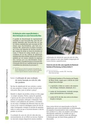Comprarecológico!—Manualdecontratospúblicosecológicos
36
soﬁsticados de cálculo do custo do ciclo de vida,
pode começar-se por uma simples comparação de
custos óbvios e quantiﬁcáveis.
Custo do ciclo de vida: uma sugestão do Chartered
Institute of Purchasing, do Reino Unido (2
)
(2
) Para mais informações, consultar: CIPS - Home Page
(http://www.cips.org/).
A distinção entre especiﬁcidade e
discriminação no caso Concordia Bus
A questão da discriminação foi expressamente
suscitada no caso Concordia Bus. Uma das ale-
gações deduzidas pela Concordia Bus era que
os critérios estabelecidos pelo município de Hel-
sínquia eram discriminatórios, pelo facto de a
empresa HKL, pertencente ao próprio município,
ser a única que dispunha de veículos movidos a
gás capazes de atingir os níveis de emissões em
causa. O Tribunal de Justiça decidiu que a cir-
cunstância de um dos critérios de adjudicação
estabelecidos pela entidade adjudicante só poder
satisfeito por um número reduzido de empresas
não o tornava, por si só, discriminatório. Conse-
quentemente,aquestãodeapurarsehouveradis-
criminação tinha de ser resolvida tendo em conta
a totalidade dos elementos do processo (1
).
O Chartered Institute of Purchasing and Supply,
do Reino Unido, sugere que o cálculo do custo
integral deve abranger:
• a aquisição e todos os custos a ela associa-
dos (entrega, instalação, adaptação, etc.);
• custos de funcionamento, incluindo energia,
peças sobressalentes e manutenção;
• custos de ﬁm de vida, tais como os de desac-
tivação e remoção.
©Comunidadeeuropeia
(1
) Um dos quais era o facto de a queixosa, Concordia Bus, ter
obtido a adjudicação de um outro lote, ao qual fora aplicado
o mesmo requisito referente a veículos movidos a gás.
5.2.2. A utilização de uma avaliação
de custos baseada no ciclo de vida
dos produtos
Na fase de adjudicação de um contrato, o preço
de uma proposta é sempre um dos factores mais
relevantes. Mas como se deﬁne o preço?
Quando se adquire um produto, serviço ou obra, paga-
-se sempre um preço. Porém, o preço de aquisição
é apenas um dos custos envolvidos no conjunto do
processo de aquisição, utilização e eliminação. Para
estimar o custo global de um contrato, é necessário
ter em conta a totalidade das diferentes fases do ciclo.
A isso se dá o nome de abordagem «custo do ciclo de
vida». Corresponde a integrar na decisão de aquisição
todos os custos em que se incorrerá durante a vida do
produto ou serviço.
A avaliação do custo do ciclo de vida não tem,
necessariamente, de ser difícil ou morosa. Embora
no mercado estejam disponíveis muitos modelos
Estes custos devem ser equacionados na fase de
adjudicação, para serem ponderados na determinação
da proposta economicamente mais vantajosa.
Isso auxiliá-lo-á a obter um produto com melhor
desempenho ambiental, na medida em que o
processo em causa explicita custos de utilização
e eliminação que, de outra forma, poderão ser
descurados.
 