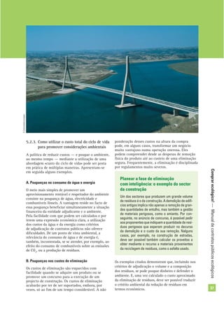 Comprarecológico!—Manualdecontratospúblicosecológicos
37
ponderação desses custos na altura da compra
pode, em alguns casos, transformar um negócio
muito vantajoso numa operação onerosa. Eles
podem compreender desde as despesas de remoção
física do produto até ao custeio de uma eliminação
segura. Frequentemente, a eliminação é disciplinada
por regulamentos muito severos.
©Comunidadeeuropeia
5.2.3. Como utilizar o custo total do ciclo de vida
para promover considerações ambientais
A política de reduzir custos — e poupar o ambiente,
ao mesmo tempo — mediante a utilização de uma
abordagem «custo do ciclo de vida» pode ser posta
em prática de múltiplas maneiras. Apresentam-se
em seguida alguns exemplos.
A. Poupanças no consumo de água e energia
O meio mais simples de promover um
aprovisionamento rentável e respeitador do ambiente
consiste na poupança de água, electricidade e
combustíveis fósseis. A vantagem reside no facto de
essa poupança beneﬁciar simultaneamente a situação
ﬁnanceira da entidade adjudicante e o ambiente.
Pela facilidade com que podem ser calculados e por
terem uma expressão económica clara, a utilização
dos custos da água e da energia como critérios
de adjudicação de contratos públicos não oferece
diﬁculdades. De um ponto de vista ambiental, a
relevância do consumo de água e de energia é,
também, incontestada, se se atender, por exemplo, ao
efeito do consumo de combustíveis sobre as emissões
de CO2
, ou a produção de resíduos.
B. Poupanças nos custos de eliminação
Os custos de eliminação são esquecidos com
facilidade quando se adquire um produto ou se
promove um concurso para a execução de um
projecto de construção. Os custos de eliminação
acabarão por ter de ser suportados, embora, por
vezes, só ao ﬁm de um tempo considerável. A não
Planear a fase de eliminação
com inteligência: o exemplo do sector
da construção
Um dos sectores que produzem um grande volume
de resíduos é o da construção. A demolição de edifí-
cios antigos implica não apenas a remoção de gran-
des quantidades de entulho, mas também a gestão
de materiais perigosos, como o amianto. Por con-
seguinte, no anúncio de concurso, é possível pedir
aosproponentesqueindiquemaquantidadederesí-
duos perigosos que esperam produzir no decurso
da demolição e o custo da sua remoção. Nalguns
casos, por exemplo, na construção de estradas,
deve ser possível também calcular os proveitos a
obter mediante o recurso a materiais provenientes
da reciclagem de resíduos, como o asfalto usado.
Os exemplos citados demonstram que, incluindo nos
critérios de adjudicação o volume e a composição
dos resíduos, se pode poupar dinheiro e defender o
ambiente. E, uma vez calculado o custo aproximado
da eliminação de resíduos, deve ser possível traduzir
o critério ambiental da redução de resíduos em
termos económicos.
 