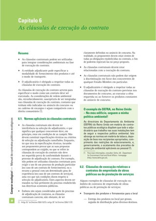 Comprarecológico!—Manualdecontratospúblicosecológicos
38
Resumo
• As cláusulas contratuais podem ser utilizadas
para integrar considerações ambientais na fase
de execução do contrato.
• A entidade adjudicante pode especiﬁcar a
modalidade de fornecimento dos produtos e até
o modo de transporte.
• O adjudicatário é obrigado a respeitar todas as
cláusulas de execução do contrato.
As cláusulas de execução do contrato servem para
especiﬁcar o modo como um contrato deve ser
executado. As considerações de ordem ambiental
são, reconhecidamente, susceptíveis de ser integradas
nas cláusulas de execução do contrato, contanto que
tenham sido indicadas no anúncio do concurso ou
no caderno de encargos e sejam compatíveis com o
direito comunitário (1
).
6.1. Normas aplicáveis às cláusulas contratuais
• As cláusulas contratuais não devem ter
interferência na selecção do adjudicatário, o que
signiﬁca que qualquer concorrente deve, em
princípio, estar em condições de as cumprir. Não
devem constituir especiﬁcações técnicas ou critérios
de selecção ou adjudicação camuﬂados. Enquanto,
no que toca às especiﬁcações técnicas, incumbe
aos proponentes provar que as suas propostas
correspondem ao exigido, no que se refere às
cláusulas de execução do contrato não deve
ser requerida prova de conformidade durante o
processo de adjudicação do contrato. Por exemplo,
não podem ser utilizadas cláusulas contratuais para
exigir o uso de um processo de produção particular
(no caso de um contrato de fornecimento), ou o
recurso a pessoal com um determinado grau de
experiência (no caso de um contrato de serviços),
uma vez que tais condições dizem respeito à
selecção do adjudicatário. Estes aspectos devem ser
tratados na fase pertinente do processo estabelecido
nas directivas «contratos públicos».
• Embora não sejam consideradas parte do processo
de adjudicação de contratos, as cláusulas
contratuais carecem, não obstante, de ser
claramente deﬁnidas no anúncio de concurso. Na
realidade, os proponentes devem estar cientes de
todas as obrigações estabelecidas no contrato, a ﬁm
de poderem repercuti-las no preço proposto.
• As cláusulas contratuais devem estar
relacionadas com a execução do contrato.
• As cláusulas contratuais não podem dar origem
a discriminação em favor dos concorrentes de
qualquer Estado-Membro em particular.
• O adjudicatário é obrigado a respeitar todas as
cláusulas de execução do contrato previstas nos
documentos do concurso, ao executar a obra
requerida ou ao fornecer os produtos constantes
do anúncio de concurso.
Capítulo 6
As cláusulas de execução do contrato
(1
) Artigo 26.º da Directiva 2004/18/CE e artigo 38.º da Directiva 2004/17/CE.
O exemplo do DEFRA, no Reino Unido
– No meu edifício, seguem a minha
política ambiental!
As directrizes do Departamento do Ambiente
(DEFRA) do Reino Unido em matéria de contra-
tos públicos ecológica dispõem que todo o adju-
dicatário que trabalha nas suas instalações tem
de seguir a respectiva política ambiental. Isto
abrange as normas em matéria de tabaco, depo-
sição de lixos nos recipientes apropriados, com-
primento das restrições de estacionamento, e,
genericamente, o acatamento dos preceitos de
protecção ambiental aplicáveis ao pessoal (2
).
6.2. Cláusulas de execução relativas a
contratos de empreitada de obras
públicas ou de prestação de serviços
Alguns exemplos de cláusulas de execução no
âmbito de contratos de empreitada de obras
públicas ou de prestação de serviços:
• Transporte dos produtos e ferramentas para o local
— Entrega dos produtos no local por grosso,
seguida de distribuição pelos diversos destinos.
(2
) Para mais informações, consultar: Defra, UK - Department
for Environment Food and Rural Affairs - homepage
(http://www.defra.gov.uk).
 