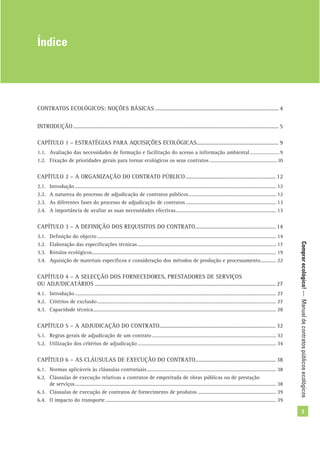 Comprarecológico!—Manualdecontratospúblicosecológicos
3
CONTRATOS ECOLÓGICOS: NOÇÕES BÁSICAS ...................................................................................... 4
INTRODUÇÃO............................................................................................................................................... 5
CAPÍTULO 1 – ESTRATÉGIAS PARA AQUISIÇÕES ECOLÓGICAS......................................................... 9
1.1. Avaliação das necessidades de formação e facilitação do acesso a informação ambiental .................... 9
1.2. Fixação de prioridades gerais para tornar ecológicos os seus contratos ....................................................10
CAPÍTULO 2 – A ORGANIZAÇÃO DO CONTRATO PÚBLICO............................................................... 12
2.1. Introdução .......................................................................................................................................................... 12
2.2. A natureza do processo de adjudicação de contratos públicos................................................................... 12
2.3. As diferentes fases do processo de adjudicação de contratos ..................................................................... 13
2.4. A importância de avaliar as suas necessidades efectivas............................................................................. 13
CAPÍTULO 3 – A DEFINIÇÃO DOS REQUISITOS DO CONTRATO........................................................ 14
3.1. Deﬁnição do objecto ......................................................................................................................................... 14
3.2. Elaboração das especiﬁcações técnicas .......................................................................................................... 17
3.3. Rótulos ecológicos............................................................................................................................................. 19
3.4. Aquisição de materiais especíﬁcos e consideração dos métodos de produção e processamento............ 22
CAPÍTULO 4 – A SELECÇÃO DOS FORNECEDORES, PRESTADORES DE SERVIÇOS
OU ADJUDICATÁRIOS .............................................................................................................................. 27
4.1. Introdução .......................................................................................................................................................... 27
4.2. Critérios de exclusão......................................................................................................................................... 27
4.3. Capacidade técnica............................................................................................................................................ 28
CAPÍTULO 5 – A ADJUDICAÇÃO DO CONTRATO................................................................................. 32
5.1. Regras gerais de adjudicação de um contrato ............................................................................................... 32
5.2. Utilização dos critérios de adjudicação .......................................................................................................... 34
CAPÍTULO 6 – AS CLÁUSULAS DE EXECUÇÃO DO CONTRATO........................................................ 38
6.1. Normas aplicáveis às cláusulas contratuais................................................................................................... 38
6.2. Cláusulas de execução relativas a contratos de empreitada de obras públicas ou de prestação
de serviços.......................................................................................................................................................... 38
6.3. Cláusulas de execução de contratos de fornecimento de produtos ............................................................ 39
6.4. O impacto do transporte................................................................................................................................... 39
Índice
 