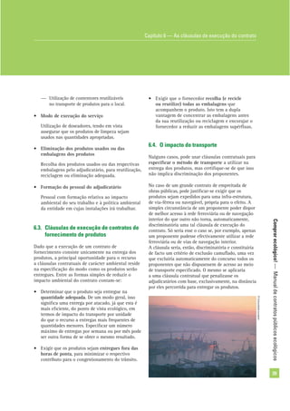 Comprarecológico!—Manualdecontratospúblicosecológicos
39
— Utilização de contentores reutilizáveis
no transporte de produtos para o local.
• Modo de execução do serviço
Utilização de doseadores, tendo em vista
assegurar que os produtos de limpeza sejam
usados nas quantidades apropriadas.
• Eliminação dos produtos usados ou das
embalagens dos produtos
Recolha dos produtos usados ou das respectivas
embalagens pelo adjudicatário, para reutilização,
reciclagem ou eliminação adequada.
• Formação do pessoal do adjudicatário
Pessoal com formação relativa ao impacto
ambiental do seu trabalho e à política ambiental
da entidade em cujas instalações irá trabalhar.
6.3. Cláusulas de execução de contratos de
fornecimento de produtos
Dado que a execução de um contrato de
fornecimento consiste unicamente na entrega dos
produtos, a principal oportunidade para o recurso
a cláusulas contratuais de carácter ambiental reside
na especiﬁcação do modo como os produtos serão
entregues. Entre as formas simples de reduzir o
impacto ambiental do contrato contam-se:
• Determinar que o produto seja entregue na
quantidade adequada. De um modo geral, isso
signiﬁca uma entrega por atacado, já que esta é
mais eﬁciente, do ponto de vista ecológico, em
termos de impacto do transporte por unidade
do que o recurso a entregas mais frequentes de
quantidades menores. Especiﬁcar um número
máximo de entregas por semana ou por mês pode
ser outra forma de se obter o mesmo resultado.
• Exigir que os produtos sejam entregues fora das
horas de ponta, para minimizar o respectivo
contributo para o congestionamento do trânsito.
• Exigir que o fornecedor recolha (e recicle
ou reutilize) todas as embalagens que
acompanhem o produto. Isto tem a dupla
vantagem de concentrar as embalagens antes
da sua reutilização ou reciclagem e encorajar o
fornecedor a reduzir as embalagens supérﬂuas.
6.4. O impacto do transporte
Nalguns casos, pode usar cláusulas contratuais para
especiﬁcar o método de transporte a utilizar na
entrega dos produtos, mas certiﬁque-se de que isso
não implica discriminação dos proponentes.
No caso de um grande contrato de empreitada de
obras públicas, pode justiﬁcar-se exigir que os
produtos sejam expedidos para uma infra-estrutura,
de via-férrea ou navegável, própria para o efeito. A
simples circunstância de um proponente poder dispor
de melhor acesso à rede ferroviária ou de navegação
interior do que outro não torna, automaticamente,
discriminatória uma tal cláusula de execução do
contrato. Só seria esse o caso se, por exemplo, apenas
um proponente pudesse efectivamente utilizar a rede
ferroviária ou de vias de navegação interior.
A cláusula seria, então, discriminatória e constituiria
de facto um critério de exclusão camuﬂado, uma vez
que excluiria automaticamente do concurso todos os
proponentes que não dispusessem de acesso ao meio
de transporte especiﬁcado. O mesmo se aplicaria
a uma cláusula contratual que penalizasse os
adjudicatários com base, exclusivamente, na distância
por eles percorrida para entregar os produtos.
Capítulo 6 — As cláusulas de execução do contrato
©Comunidadeeuropeia
 
