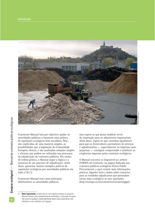Comprarecológico!—Manualdecontratospúblicosecológicos
6
O presente Manual tem por objectivo ajudar as
autoridades públicas a lançarem uma política
de aquisições ecológicas bem sucedidos. Nele
são explicadas, de uma maneira simples, as
possibilidades que a legislação da Comunidade
Europeia oferece, e são analisadas soluções simples
e eﬁcazes que podem ser utilizadas nos processos
de adjudicação de contratos públicos. Por razões
de ordem prática, o Manual segue a lógica e a
estrutura de um processo de adjudicação. Além
disso, apresenta muitos exemplos práticos de
aquisições ecológicas por autoridades públicas em
toda a UE (1
).
O presente Manual tem como principais
destinatários as autoridades públicas,
(1
) Nota importante: se bem que as informações contidas no presente
Manual tenham sido cuidadosamente veriﬁcadas, a Comissão Europeia
não assume qualquer responsabilidade pelos casos especíﬁcos nele
referidos ou nos websites com ligação.
Introdução
mas espera-se que possa também servir
de inspiração para os adquirentes empresariais.
Além disso, espera-se que contribua igualmente
para que os fornecedores, prestadores de serviços
e adjudicatários — especialmente as empresas mais
pequenas — consigam compreender e satisfazer as
exigências impostas pelos contratos ecológicos.
O Manual encontra-se disponível no website
EUROPA da Comissão, na página dedicada aos
contratos públicos ecológicos (Green Public
Procurement), a qual contém mais informações
práticas, ligações úteis e dados sobre contactos
para as entidades adjudicantes que pretendam
tornar mais ecológicas as suas aquisições
(http://europa.eu.int/comm/environment/gpp/).
©Comunidadeeuropeia
 
