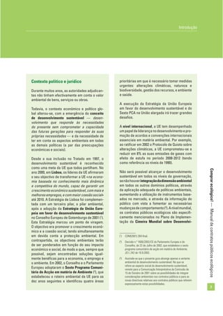 Comprarecológico!—Manualdecontratospúblicosecológicos
7
Introdução
Contexto político e jurídico
Durante muitos anos, as autoridades adjudican-
tes não tinham efectivamente em conta o valor
ambiental de bens, serviços ou obras.
Todavia, o contexto económico e político glo-
bal alterou-se, com a emergência do conceito
de desenvolvimento sustentável — desen-
volvimento que responde às necessidades
do presente sem comprometer a capacidade
das futuras gerações para responder às suas
próprias necessidades — e da necessidade de
ter em conta os aspectos ambientais em todas
as demais políticas (a par das preocupações
económicas e sociais).
Desde a sua inclusão no Tratado em 1997, o
desenvolvimento sustentável é reconhecido
como uma meta da UE que todos partilham. No
ano 2000, em Lisboa, os líderes da UE aﬁrmaram
o seu objectivo de transformar a UE «na econo-
mia baseada no conhecimento mais dinâmica
e competitiva do mundo, capaz de garantir um
crescimentoeconómicosustentável,commaise
melhores empregos, e com maior coesão social»
até 2010. A Estratégia de Lisboa foi complemen-
tada com um terceiro pilar, o pilar ambiental,
após a adopção da Estratégia da União Euro-
peia em favor do desenvolvimento sustentável
no Conselho Europeu de Gotemburgo de 2001 (1
).
Esta Estratégia marcou um ponto de viragem.
O objectivo era promover o crescimento econó-
mico e a coesão social, tendo simultaneamente
em devida conta a protecção ambiental. Em
contrapartida, os objectivos ambientais terão
de ser ponderados em função do seu impacto
económico e social, de modo a que, sempre que
possível, sejam encontradas soluções igual-
mente benéﬁcas para a economia, o emprego e
o ambiente. Em 2002, o Conselho e o Parlamento
Europeu adoptaram o Sexto Programa Comuni-
tário de Acção em matéria de Ambiente (2
), que
estabeleceu o roteiro ambiental da UE para os
dez anos seguintes e identiﬁcou quatro áreas
prioritárias em que é necessário tomar medidas
urgentes: alterações climáticas, natureza e
biodiversidade, gestão dos recursos, e ambiente
e saúde.
A execução da Estratégia da União Europeia
em favor do desenvolvimento sustentável e do
Sexto PCA na União alargada irá trazer grandes
desaﬁos.
A nível internacional, a UE tem desempenhado
umpapeldeliderançanodesenvolvimentoepro-
moção de acordos e convenções internacionais
essenciais em matéria ambiental. Por exemplo,
ao ratiﬁcar em 2002 o Protocolo de Quioto sobre
alterações climáticas, a UE comprometeu-se a
reduzir em 8% as suas emissões de gases com
efeito de estufa no período 2008-2012 (tendo
como referência os níveis de 1990).
Não será possível alcançar o desenvolvimento
sustentável em todos os níveis da governação,
senãohouverintegraçãodadimensãoambiental
em todos os outros domínios políticos, através
da aplicação adequada de políticas ambientais,
aumentando a utilização de instrumentos base-
ados no mercado, e através da informação do
público com vista a fomentar as necessárias
mudançasdecomportamento(3
).Anívelmundial,
os contratos públicos ecológicos são especiﬁ-
camente mencionados no Plano de Implemen-
tação da Cimeira Mundial sobre Desenvolvi-
(1
) COM(2001) 264 ﬁnal.
(2
) Decisão n.º 1600/2002/CE do Parlamento Europeu e do
Conselho, de 22 de Julho de 2002, que estabelece o sexto
programa comunitário de acção em matéria de Ambiente,
JO L 242 de 10.9.2002.
(3
) Assinale-se que o presente guia abrange apenas a vertente
ambiental do desenvolvimento sustentável. No que se
refere ao aspecto social do desenvolvimento sustentável,
remete para a Comunicação Interpretativa da Comissão de
15 de Outubro de 2001 sobre as possibilidades de integrar
considerações ambientais nos contratos públicos e para as
novas directivas relativas aos contratos públicos que referem
expressamente estas possibilidades.
 