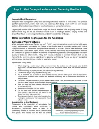 Page 8Maui County’s Landscape and Gardening Handbook
          Maui County’s Landscape and Gardening Handbook



Integrated Pest Management
Integrated Pest Management (IPM) takes advantage of natural methods of pest control. This protects
soil from contamination, wildlife from harm, and waterways from being polluted with non-point source
pollution. Chemical controls will destroy beneficial insects as well as harmful ones.

Organic pest control such as insecticidal soaps and manual methods such as pulling weeds or using
sand barriers may do the job. Beneficial insects such as ladybugs, beetles, preying mantis, and
dragonflies should be encouraged and can even be introduced into a landscape.

Other Interesting Techniques for the Ambitious
Xeriscape Water Features
Water features in a Xeriscape Garden you say? Yes! It's hard to imagine that something that holds water
doesn't really use very much water, but it's true. In our climate, water is a constant concern; with cyclical
drought conditions in some areas many residents are afraid to include a pond in their landscape. After
all, ponds need a lot of water, right? Wrong. Ponds, after the initial filling, require half as much water as
the same area of grass lawn and are much more environmentally conscious. Ponds provide a vital water
supply for birds and other wildlife. They don't require pesticides or chemical fertilizers that can be
harmful to the environment and a pond can be peaceful and relaxing. A pond can be very compatible
with xeriscape plantings; it's just a matter of water wise usage.

Tips for Water Saving Ponds

    •   When designing a water feature take care to minimize the surface area of exposed water to limit
        evaporation. Pondless water courses can help to limit evaporation losses while still providing aesthetic
        value.
    •   Waterproof linings, if properly installed, can prevent virtually all leakage.
    •   Check liners, fittings, and pumps for leaks regularly.
    •   Put all waterfalls and fountains on timed switches so they only run when you're home to enjoy them.
        Evaporation is increased when fountains and waterfalls are running, due to the increased surface area of
        the pond water.
    •   Disconnect auto-refill devices so you are aware of water usage. With auto-refilling it's impossible to know
        how much water the pond is using until you get your water bill.
    •   Refill your pond with water collected from your roof
        or from your AC unit.
    •   Vent your pond overflow into your garden.
    •   Put your pond in the shade to prevent exposure to
        direct sunlight. Also you can put plants in and
        around your pond to provide shade.
    •   Cover your pond; ponds loose water to evaporation.
        Limiting the surface area that is exposed to the air
        will save water.
Aquaponics in the Backyard
Aquaponics is the integration of recirculation fish
culture with hydroponics plant production. In
Aquaponics, nutrient-rich water is seen as a
commodity instead of a waste, and is used to grow               A water feature can instantly transform your garden,
                                                                          providing a beautiful focal point.
food plants. The wastes from the fish are broken                 Photo Courtesy of hawaiigardening.blogspot.com
 