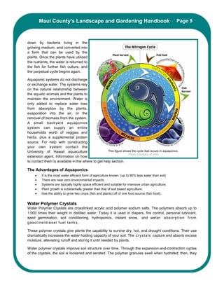 Maui County’s Landscape and Gardening Handbook                                                 Page 9



down by bacteria living in the
growing medium, and converted into
a form that can be used by the
plants. Once the plants have utilized
the nutrients, the water is returned to
the fish for further fish culture, and
the perpetual cycle begins again.

Aquaponic systems do not discharge
or exchange water. The systems rely
on the natural relationship between
the aquatic animals and the plants to
maintain the environment. Water is
only added to replace water loss
from absorption by the plants,
evaporation into the air, or the
removal of biomass from the system.
A small backyard aquaponics
system can supply an entire
households worth of veggies and
herbs, plus a supplemental protein
source. For help with constructing
your own system contact the
University of Hawaii aquaculture                    This figure shows the cycle that occurs in aquaponics.
                                                                   Photo Courtesy of Vino
extension agent. Information on how
to contact them is available in the where to get help section.

The Advantages of Aquaponics
     •    It is the most water efficient form of agriculture known. (up to 90% less water than soil)
     •    There are near zero environmental impacts.
     •    Systems are typically highly space efficient and suitable for intensive urban agriculture.
     •    Plant growth is substantially greater than that of soil based agriculture.
     •    Has the ability to grow two crops (fish and plants) off of one food source (fish food)..


Water Polymer Crystals
Water Polymer Crystals are crosslinked acrylic acid polymer sodium salts. The polymers absorb up to
1,000 times their weight in distilled water. Today it is used in diapers, fire control, personal lubricant,
seed germination, soil conditioning, hydroponics, instant snow, and wa te r a bs or p t io n f r om
gas o l in e /d i es el f u e l ta nk s .

These polymer crystals give plants the capability to survive dry, hot, and drought conditions. Their use
dramatically increases the water holding capacity of your soil. The c r ys ta ls capture and absorb excess
moisture, alleviating runoff and storing it until needed by plants.

Water polymer crystals improve soil structure over time. Through the expansion-and-contraction cycles
of the crystals, the soil is loosened and aerated. The polymer granules swell when hydrated; then, they
 