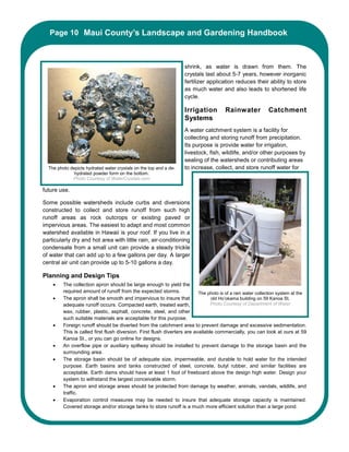 Page 10 Maui County’s Landscape and Gardening Handbook
         Maui County’s Landscape and Gardening Handbook



                                                                    shrink, as water is drawn from them. The
                                                                    crystals last about 5-7 years, however inorganic
                                                                    fertilizer application reduces their ability to store
                                                                    as much water and also leads to shortened life
                                                                    cycle.

                                                                    Irrigation          Rainwater            Catchment
                                                                    Systems
                                                                    A water catchment system is a facility for
                                                                    collecting and storing runoff from precipitation.
                                                                    Its purpose is provide water for irrigation,
                                                                    livestock, fish, wildlife, and/or other purposes by
                                                                    sealing of the watersheds or contributing areas
  The photo depicts hydrated water crystals on the top and a de-    to increase, collect, and store runoff water for
              hydrated powder form on the bottom.
             Photo Courtesy of WaterCrystals.com

future use.

Some possible watersheds include curbs and diversions
constructed to collect and store runoff from such high
runoff areas as rock outcrops or existing paved or
impervious areas. The easiest to adapt and most common
watershed available in Hawaii is your roof. If you live in a
particularly dry and hot area with little rain, air-conditioning
condensate from a small unit can provide a steady trickle
of water that can add up to a few gallons per day. A larger
central air unit can provide up to 5-10 gallons a day.

Planning and Design Tips
    •    The collection apron should be large enough to yield the
         required amount of runoff from the expected storms.               The photo is of a rain water collection system at the
    •    The apron shall be smooth and impervious to insure that                 old Ho’okama building on 59 Kanoa St.
         adequate runoff occurs. Compacted earth, treated earth,                 Photo Courtesy of Department of Water
         wax, rubber, plastic, asphalt, concrete, steel, and other
         such suitable materials are acceptable for this purpose.
    •    Foreign runoff should be diverted from the catchment area to prevent damage and excessive sedimentation.
         This is called first flush diversion. First flush diverters are available commercially, you can look at ours at 59
         Kanoa St., or you can go online for designs.
    •    An overflow pipe or auxiliary spillway should be installed to prevent damage to the storage basin and the
         surrounding area.
    •    The storage basin should be of adequate size, impermeable, and durable to hold water for the intended
         purpose. Earth basins and tanks constructed of steel, concrete, butyl rubber, and similar facilities are
         acceptable. Earth dams should have at least 1 foot of freeboard above the design high water. Design your
         system to withstand the largest conceivable storm.
    •    The apron and storage areas should be protected from damage by weather, animals, vandals, wildlife, and
         traffic.
    •    Evaporation control measures may be needed to insure that adequate storage capacity is maintained.
         Covered storage and/or storage tanks to store runoff is a much more efficient solution than a large pond.
 