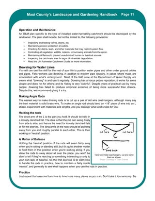 Maui County’s Landscape and Gardening Handbook                                            Page 11



Operation and Maintenance
An O&M plan specific to the type of installed water-harvesting catchment should be developed by the
landowner. The plan shall include, but not be limited to, the following provisions:

    •   Inspecting and testing valves, drains, etc.
    •   Maintaining erosion protection at outlets.
    •   Checking for debris, leafs, and other materials that may restrict system flow.
    •   Controlling all vegetation, wildlife, rodents, or burrowing animals from the apron.
    •   Maintaining all fences to prevent unauthorized human or livestock access.
    •   Inspecting the catchment area for signs of ultraviolet degradation.
    •   Read the UH Rainwater Catchment Guide for more information.

Dowsing for Water Lines
You will can use this skill for the rest of your life to position water pipes and other under ground cables
and pipes. Field workers use dowsing, in addition to modern pipe locators, in cases where maps are
inconsistent with what's underground. Most of the field crew at the Department of Water Supply are
aware what "dowsing" is and use it regularly. Dowsing has a hocus pocus reputation; it works for some
people and does not for others; and its history is very “colorful”. Despite years of practical use by many
people, dowsing has failed to produce empirical evidence of being more successful than chance.
Despite this, we recommend giving it a try.

Making Angle Rods
The easiest way to make divining rods is to cut up a pair of old wire coat-hangers, although many say
the best material is solid brass wire. To make an angle rod simply bend an ~18” piece of wire into an L
shape. Experiment with materials and lengths until you discover what works best for you.

Holding the rods
The short arm of the L is the part you hold. It should be held in
a loosely clenched fist. The idea is that the rod can swing freely
from side to side, and hence the need for loosely clenched fists
or for the sleeves. The long arms of the rods should be pointing
away from you and roughly parallel to each other. This is their
working or 'neutral' position.

A Matter of Balance
Holding the 'neutral' position of the rods will seem fairly easy
when you're sitting or standing still; but it's quite another matter
to hold them in that position when you're walking along. If you
allow the rods to sway about all over the place, you won't be
                                                                     Take two metal coat hangers, cut and bend
able to tell if they're reacting to something interesting or only to              them as shown
your own lack of balance. So the first exercise is to learn how            Photo Courtesy of Tom Graves
to handle the rods in practice, how to maintain a fairly stable
'neutral', and generally to see what happens when you use the rods in practice.

Practice
Just repeat that exercise from time to time in as many places as you can. Don't take it too seriously. Be
 