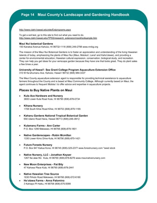 Page 14 Maui County’s Landscape and Gardening Handbook
          Maui County’s Landscape and Gardening Handbook


http://www.ctahr.hawaii.edu/site/Extprograms.aspx

To get a soil test, go to this site to find out what you need to do.
http://www.ctahr.hawaii.edu/TPSS/research_extension/rxsoil/soilsample.htm

Maui Nui botanical Gardens
150 Kanaloa Avenue Kahului, HI 96732-1116 (808) 249-2798 www.mnbg.org

The mission of the Maui Nui Botanical Gardens is to foster an appreciation and understanding of the living Hawaiian
Islands of today, emphasizing the plants of Maui Nui (Maui, Moloka'i, Lana'i and Kaho'olawe), and providing a
center for environmental education, Hawaiian cultural expression, conservation, biological study, and recreation.
They can help you get ideas for your xeriscape garden because they have one that looks great. They do plant sales
a few times a year.

University of Hawai'i Sea Grant College Program Aquaculture Extension Office
310 W Ka‘ahumanu Ave. Kahului, Hawai‘i 96732 (808) 984-3337

The Maui County aquaculture extension agent is responsible for providing technical assistance to aquaculture
farmers throughout the County and is based at Maui Community College. Although currently based on Maui, the
agent continues to frequent Moloka`i to offer advice and expertise in aquaculture projects.

Places to Buy Native Plants on Maui
•    Kula Ace Hardware and Nursery
     3600 Lower Kula Road Kula, HI 96790 (808)-876-0734

•    Kihana Nursery
     1708 South Kihei Road Kihei, HI 96753 (808)-879-1165

•    Kahanu Gardens National Tropical Botanical Garden
     650 Ulaino Road Hana, Hawaii 96713 (808)-248–8912

•    Kulamanu Farms - Ann Carter
     P.O. Box 1299 Makawao, HI 96768 (808)-878-1801

•    Native Gardenscapes - Robin Mcmillan
     1330 Lower Kimo Drive Kula, HI 96790 (808)-870-1421

•    Future Forests Nursery
     P.O. Box 847 Kailua Kona, HI 96745 (808)-325-2377 www.forestnursery.com *seed stock

•    Native Nursery, LLC - Jonathan Keyser
     1267 Na`alae Rd. Kula, HI 96790 (808)-878-8276 www.mauinativenursery.com

•    New Moon Enterprises - Pat Bily
     47 Kahoea Place Kula, HI 96790 (808)-878-2441

•    Native Hawaiian Tree Source
     1630 Piiholo Road Makawao, HI 96768 (808)-572-6180
•    Ho’olawa Farms - Anna Palomino
     3 Kahiapo Pl Haiku, HI 96708 (808)-575-5099
 
