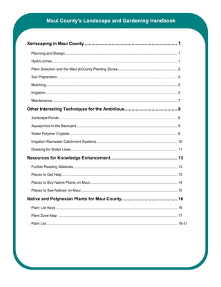 Maui County’s Landscape and Gardening Handbook



Xeriscaping in Maui County ................................................................. 1

  Planning and Design................................................................................................................. 1

  Hydro-zones.............................................................................................................................. 1

  Plant Selection and the Maui jkCounty Planting Zones............................................................ 2

  Soil Preparation ........................................................................................................................ 4

  Mulching.................................................................................................................................... 5

  Irrigation .................................................................................................................................... 5

  Maintenance ............................................................................................................................. 7

Other Interesting Techniques for the Ambitious..................................... 8
  Xeriscape Ponds....................................................................................................................... 8

  Aquaponics in the Backyard ..................................................................................................... 9

  Water Polymer Crystals ............................................................................................................ 9

  Irrigation Rainwater Catchment Systems ................................................................................. 10

  Dowsing for Water Lines........................................................................................................... 11

Resources for Knowledge Enhancement....................................................... 13
  Further Reading Materials ........................................................................................................ 13

  Places to Get Help.................................................................................................................... 13

  Places to Buy Native Plants on Maui........................................................................................ 14

  Places to See Natives on Maui................................................................................................. 15

Native and Polynesian Plants for Maui County....................................... 16
  Plant List Keys .......................................................................................................................... 16

  Plant Zone Map ....................................................................................................................... 17

  Plant List ................................................................................................................................... 18-31
 