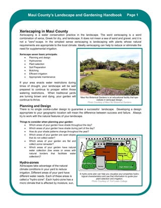 Maui County’s Landscape and Gardening Handbook                                                     Page 1



Xeriscaping in Maui County
Xeriscaping is a water conservation practice in the landscape. The word xeriscaping is a word
combination of xeros, Greek for dry, and landscape. It does not mean a sea of sand and gravel, and it is
not a "zero"-scape. In the simplest sense xeriscaping is landscaping with plants whose natural
requirements are appropriate to the local climate. Ideally xeriscaping can help to reduce or eliminate the
need for supplemental irrigation.

Xeriscape seven basic principals:
    •   Planning and design
    •   Hydrozones
    •   Plant selection
    •   Soil Preparation
    •   Mulching
    •   Efficient irrigation
    •   Appropriate maintenance

If your area enacts water restrictions during
times of drought, your landscape will be well
prepared to continue to prosper within those
watering restrictions. When traditional yards
are turning brown and dying, your garden will           Maui Nui Botanical Gardens is an educational facility that spe-
continue to thrive.                                                     cializes in xeriscape design.
                                                              Photo Courtesy of Maui Nui Botanical Gardens
Planning and Design
There is no single cookie-cutter design to guarantee a successful landscape. Developing a design
appropriate to your geographic location will mean the difference between success and failure. Always
try to work with the natural features of your landscape.

Things to consider when planning your garden:
    •   Which areas of your garden have shade throughout the day?
    •   Which areas of your garden have shade during part of the day?
    •   How do your shade patterns change throughout the year?
    •   Which areas of your garden are open slopes
        that do not collect water?
    •   Which areas of your garden are flat and
        collect some rainwater?
    •   Which areas of your garden have natural
        water collection (low areas or areas with
        natural borders that facilitate water
        collection)?

Hydro-zones
Xeriscapes take advantage of the natural
climate conditions in your yard to reduce
irrigation. Different areas of your yard have          A hydro-zone plan can help you visualize your properties hydro-
different water needs. Each of these areas is            logical characteristics and use that information to guide your
called a "hydro-zone". Each hydro-zone has a                             plant selection and irrigation.
                                                                    Photo Courtesy of Fort Lewis College
micro climate that is affected by moisture, sun,
 
