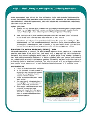 Page 2Maui County’s Landscape and Gardening Handbook
          Maui County’s Landscape and Gardening Handbook



shade, air movement, heat, soil type and slope. You need to irrigate them separately from one another
to keep from drowning some plants while others are dying of thirst. Remember that over-watering plants
can be as harmful to them as under watering. Many plant diseases are the direct result of over-watering,
particularly fungus and molds.

Tips for hydro-zones
    •    Reflected light from structures facing the area of most sun creates high temperatures and increases the loss
         of water from nearby plantings. Shade trees and ground covers that are strategically placed to block the
         exposure of a building to sun can reduce temperatures of the planting area and the building.

    •    Water loving plants can be grown in a hydro-zone where irrigation and other water runoff is captured by
         earthen dams to create a drainage swale, reducing the need for heavy watering.

    •    Grassed areas frequently require the greatest amount of watering. The general idea is to limit grass turf as
         much as possible. Turf is best separated from planting of trees, shrubs, ground covers, and flowering plants,
         so that it may be irrigated separately. If you are not using an area of turf regularly replace the turf with other,
         less water-demanding materials such as ground covers, low water-demanding plants or mulches.

Plant Selection and the Maui County Planting Zones
Become knowledgeable of the plants that will grow well in your area. In this handbook is a native plant
selection guide based on the type of plant (tree, shrub, etc.), its water use, and the zone you live in.
Each area of the island is designated a zone based on its annual rainfall. These zones are designed to
be a general planting guide for Maui County. In addition to looking at the map, read the descriptions of
the zones to decide which zone matches your area best. Some plants are listed in more than one zone
and can be planted in a variety of conditions. Take notes on rainfall, wind, sun, and salt conditions in
your area. Be sure to research more on each plant you choose to better care for its ecological needs.

Plant Selection Tips
    •    Choose the healthiest specimens in nurseries.
    •    Be sure to note that the plants roots are not
         pot-bound, or else the roots circle endlessly
         instead of spreading out into the soil in
         search of water and nutrients.
    •    Smaller, younger plants may result in a low
         rate of survival.
    •    Over-planting tends to be a big problem in
         landscaping due the underestimation of a
         species’ height, width, and/or spread.
    •    When planting in a mixed ecosystem, keep
         in mind the ecological and space
         requirements of each plant in the system.
         Start with the hardiest species you will be
         using, but allow space for fragile ones in
         subsequent plantings.

                                                            A reputable nursery is the best place to acquire native plants.
                                                                   Photo Courtesy of Maui Nui Botanical Gardens
 
