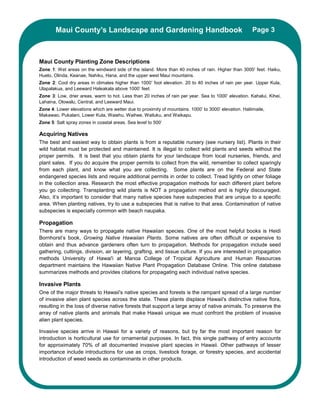 Maui County’s Landscape and Gardening Handbook                                                  Page 3



Maui County Planting Zone Descriptions
Zone 1: Wet areas on the windward side of the island. More than 40 inches of rain. Higher than 3000’ feet. Haiku,
Huelo, Olinda, Keanae, Nahiku, Hana, and the upper west Maui mountains.
Zone 2: Cool dry areas in climates higher than 1000’ foot elevation. 20 to 40 inches of rain per year. Upper Kula,
Ulapalakua, and Leeward Haleakala above 1000’ feet.
Zone 3: Low, drier areas, warm to hot. Less than 20 inches of rain per year. Sea to 1000’ elevation. Kahalui, Kihei,
Lahaina, Olowalu, Central, and Leeward Maui.
Zone 4: Lower elevations which are wetter due to proximity of mountains. 1000’ to 3000’ elevation. Haliimaile,
Makawao, Pukalani, Lower Kula, Waiehu, Waihee, Wailuku, and Waikapu.
Zone 5: Salt spray zones in coastal areas. Sea level to 500’

Acquiring Natives
The best and easiest way to obtain plants is from a reputable nursery (see nursery list). Plants in their
wild habitat must be protected and maintained. It is illegal to collect wild plants and seeds without the
proper permits. It is best that you obtain plants for your landscape from local nurseries, friends, and
plant sales. If you do acquire the proper permits to collect from the wild, remember to collect sparingly
from each plant, and know what you are collecting. Some plants are on the Federal and State
endangered species lists and require additional permits in order to collect. Tread lightly on other foliage
in the collection area. Research the most effective propagation methods for each different plant before
you go collecting. Transplanting wild plants is NOT a propagation method and is highly discouraged.
Also, it’s important to consider that many native species have subspecies that are unique to a specific
area. When planting natives, try to use a subspecies that is native to that area. Contamination of native
subspecies is especially common with beach naupaka.

Propagation
There are many ways to propagate native Hawaiian species. One of the most helpful books is Heidi
Bornhorst’s book, Growing Native Hawaiian Plants. Some natives are often difficult or expensive to
obtain and thus advance gardeners often turn to propagation. Methods for propagation include seed
gathering, cuttings, division, air layering, grafting, and tissue culture. If you are interested in propagation
methods University of Hawai'i at Manoa College of Tropical Agriculture and Human Resources
department maintains the Hawaiian Native Plant Propagation Database Online. This online database
summarizes methods and provides citations for propagating each individual native species.

Invasive Plants
One of the major threats to Hawaii's native species and forests is the rampant spread of a large number
of invasive alien plant species across the state. These plants displace Hawaii's distinctive native flora,
resulting in the loss of diverse native forests that support a large array of native animals. To preserve the
array of native plants and animals that make Hawaii unique we must confront the problem of invasive
alien plant species.

Invasive species arrive in Hawaii for a variety of reasons, but by far the most important reason for
introduction is horticultural use for ornamental purposes. In fact, this single pathway of entry accounts
for approximately 70% of all documented invasive plant species in Hawaii. Other pathways of lesser
importance include introductions for use as crops, livestock forage, or forestry species, and accidental
introduction of weed seeds as contaminants in other products.
 