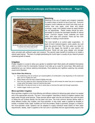 Maui County’s Landscape and Gardening Handbook                                                 Page 5



                                                      Mulching
                                                      Mulching is the use of organic and inorganic materials
                                                      to create a layer or barrier on top of your soil. Common
                                                      inorganic mulch materials are mulch rock chips such as
                                                      various lava rock types, coral chips and plastic
                                                      coverings. Large, thick plastics meant as weed barriers
                                                      are not appropriate. Plastic sheets should be semi-
                                                      permeable to provide the equivalent benefits of natural
                                                      mulch. Common organic mulch materials are wood
                                                      chips, bark chips and compost. There are two main
                                                      benefits in creating a mulch barrier.

                                                     The main benefit is to control water evaporation. A
                                                     layer of mulch material (organic, rocks, plastic, etc.) will
 Woodchips used as mulch around plants helps to keep
         in moisture and reduce weed growth.         keep the ground moist. The more water you retain in
           Photo Courtesy of HorticMan LTD           the soil, the bigger the benefit to your plant's root
                                                     structure. Roots will also grow deeper and stronger
when provided with sufficient water and moisture. The second major benefit of mulching is to create a
natural weed barrier. The lack of sunlight penetrating the mulch layer is usually all you need to prevent
unwanted growth of weeds.


Irrigation
Proper irrigation is crucial to allow your garden to establish itself. Most plants will establish themselves
within a month or two for most plants; however it can take up to a year for some trees. After plants are
established you can reduce watering dramatically. Over-watering and nighttime watering may actually
cause some diseases.

Tips for Water Wise Watering
    •   Air-conditioning units can produce up to several gallons of condensation a day depending on the model and
        type; use it to irrigate your yard.
    •   Water deeply every few days instead of lightly every day.
    •   Don't trim your grass too short. Exposing the lawn to the sun will increase the water loss due to evaporation.
        Longer grass has deeper roots and requires less water.
    •   Water late in the day and never on dry or windy days to minimize the water lost through evaporation.
    •   Install a trigger nozzle on your hose.

Micro-sprinkler irrigation
Micro-sprinkler irrigation is the most effective and efficient method for delivering water where it is needed
and in the appropriate amounts. The term "micro-irrigation" describes a family of irrigation systems that
apply water through small devices. These devices deliver water onto the soil surface very near the plant
or below the soil surface directly into the plant root zone. The most common devices deliver water in
three different modes: drip, bubbler, and micro-sprinkler. In drip mode, water is applied as droplets or
trickles. In bubbler mode, water `bubbles out' from the emitters. Water is sprinkled, sprayed, or misted in
the micro-sprinkler mode. Systems can be adapted to supply individual areas based on their water
requirements. Ideally, water is applied to the root zone in quantities that are approximately equal to the
 