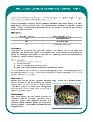 Maui County’s Landscape and Gardening Handbook                                                 Page 7



minutes. Set start times so that there is an hour in between cycles, and adjust the length of time you
water each zone so that no runoff or surface pooling occurs.

Even the most water thirsty plants found in Hawaii do not require daily watering if cared for properly
(water cycling, mulch, groundcovers, etc.). The following watering schedule was taken from Kenneth
Nagata’s Booklet, How to Plant a Native Hawaiian Garden and adapted for use with the plant selection
guide water requirement levels.

Maintenance

             Water Requirement                                     Watering Day Frequency
                      Wet                                              Three times per week

                      Med                                                Two time per week
                       Dry                                           One time per week or less


Composting
Yard waste can be recycled into high-quality compost. This minimizes trips to the landfill and
encourages wise resource use. Choose a well-drained corner of the yard that is convenient to the
kitchen and out of sight. Clear the area to expose the soil. Commercially prefabricated composters are
available, but compost bins fairly easy to build.

Tips for composting
    •    Remember to use inexpensive materials.
    •    Allow for air circulation
    •    Make the bin wide enough to turn and lift compost.
    •    Black soldier fly larvae and worms can make your composting more effective.

You can use chicken wire, woven wire, or inexpensive fencing to build a bin. Discarded wood pallets can
be put together with wire to make an inexpensive rectangular bin. Cinder blocks or brick can be used if
gaps are left to allow air circulation.

Mow correctly
Mow the grass when it is about 1/3 higher than the desired height. Clippings can be left where they fall,
recycling nutrients into the soil. If clippings are collected,
compost them with raked leaves and organic kitchen
waste. Never mow lawns too short. Proper mowing heights
can help lawns use less water. Grass cut too short is
stressed and dries out quickly.

Fertilize wisely
Many native plants do not need fertilizer since they are
adapted to natural soil conditions. Other plants, such as
non-native grasses and vegetables gardens, need
additional nutrients for healthy growth. Use recycled lawn
clippings, compost, Dillo Dirt, or slow-release encapsulated
                                                                        Kitchen and yard waste in a compost bin
nitrogen on lawns.                                                           Photo courtesy of Karim Nice
 