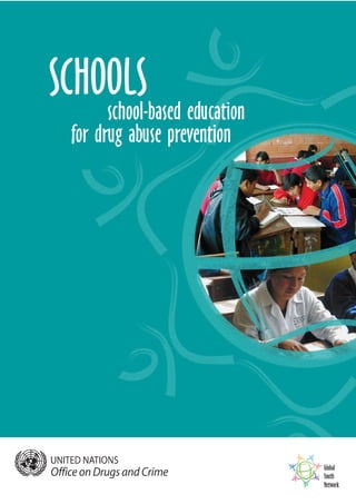Global
Youth
Network
SCHOOLS
school-based education
for drug abuse prevention
For some decades now students have been given lessons about drugs in school in
the belief that education about drugs can change their behaviour. This publication
discusses basic principles upon which policy makers, school administrators and
teachers can make decisions on how to plan, implement, monitor and evaluate
school-based drug prevention programmes.
SCHOOLS
Printed in Austria
V.04-54867—November 2004—750
United Nations publication
Sales No. E.04.XI.21
ISBN 92-1-148191-0
 