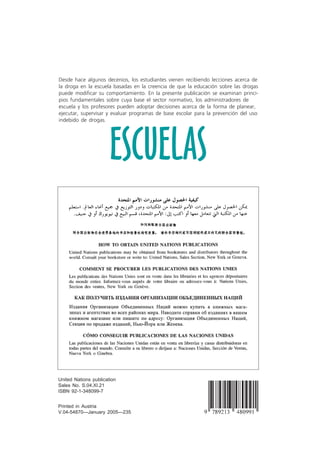 Red
Mundial
de la Juventud
ESCUELAS
Educación de base escolar
para la prevención del uso
indebido de drogas
Desde hace algunos decenios, los estudiantes vienen recibiendo lecciones acerca de
la droga en la escuela basadas en la creencia de que la educación sobre las drogas
puede modificar su comportamiento. En la presente publicación se examinan princi-
pios fundamentales sobre cuya base el sector normativo, los administradores de
escuela y los profesores pueden adoptar decisiones acerca de la forma de planear,
ejecutar, supervisar y evaluar programas de base escolar para la prevención del uso
indebido de drogas.
ESCUELAS
Printed in Austria
V.04-54870—January 2005—235
United Nations publication
Sales No. S.04.XI.21
ISBN 92-1-348099-7
 