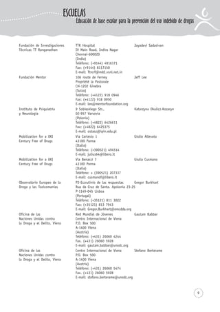 9
Fundación de Investigaciones TTK Hospital Jayadevi Sadasivan
Técnicas TT Ranganathan IV Main Road, Indira Nagar
Chennai-600020
(India)
Teléfono: (+9144) 4916171
Fax: (+9144) 8117150
E-mail: Ttrcrf@md2.vsnl.net.in
Fundación Mentor 106 route de Ferney Jeff Lee
Propriété la Pastorale
CH-1202 Ginebra
(Suiza)
Teléfono: (+4122) 918 0946
Fax: (+4122) 918 0950
E-mail: lee@mentorfoundation.org
Instituto de Psiquiatría 9 Sobieskiego Str., Katarzyna Okulicz-Kozaryn
y Neurología 02-957 Varsovia
(Polonia)
Teléfono: (+4822) 6426611
Fax: (+4822) 6425375
E-mail: ostasz@ipin.edu.pl
Mobilization for a XXI Via Cartesio 1 Giulio Allevato
Century Free of Drugs 43100 Parma
(Italia)
Teléfono: (+390521) 494514
E-mail: julius64@libero.it
Mobilization for a XXI Via Benassi 7 Giulia Cusmano
Century Free of Drugs 43100 Parma
(Italia)
Teléfono: + (390521) 207337
E-mail: cusmanof@libero.it
Observatorio Europeo de la P2-Escrutinio de las respuestas Gregor Burkhart
Droga y las Toxicomanías Rua da Cruz de Santa. Apolonia 23-25
P-1149-045 Lisboa
(Portugal)
Teléfono: (+35121) 811 3022
Fax: (+35121) 813 7943
E-mail: Gregor.Burkhart@emcdda.org
Oficina de las Red Mundial de Jóvenes Gautam Babbar
Naciones Unidas contra Centro Internacional de Viena
la Droga y el Delito, Viena P.O. Box 500
A-1400 Viena
(Austria)
Teléfono: (+431) 26060 4244
Fax. (+431) 26060 5928
E-mail: gautam.babbar@unodc.org
Oficina de las Centro Internacional de Viena Stefano Berterame
Naciones Unidas contra P.O. Box 500
la Droga y el Delito, Viena A-1400 Viena
(Austria)
Teléfono: (+431) 26060 5474
Fax. (+431) 26060 5928
E-mail: stefano.berterame@unodc.org
ESCUELAS
Educación de base escolar para la prevención del uso indebido de drogas
 