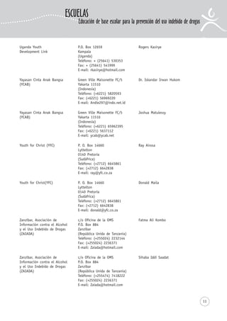 11
Uganda Youth P.O. Box 12659 Rogers Kasirye
Development Link Kampala
(Uganda)
Teléfono: + (25641) 530353
Fax: + (25641) 541999
E-mail: rkasirye@hotmail.com
Yayasan Cinta Anak Bangsa Green Ville Maisonette FC/5 Dr. Iskandar Irwan Hukom
(YCAB) Yakarta 11510
(Indonesia)
Teléfono: (+6221) 5820593
Fax: (+6221) 56969220
E-mail: Andie297@indo.net.id
Yayasan Cinta Anak Bangsa Green Ville Maisonette FC/5 Joshua Matulessy
(YCAB) Yakarta 11510
(Indonesia)
Teléfono: (+6221) 65962395
Fax: (+6221) 5637112
E-mail: ycab@ycab.net
Youth for Christ (YFC) P. O. Box 14660 Ray Airosa
Lyttelton
0140 Pretoria
(Sudáfrica)
Teléfono: (+2712) 6645861
Fax: (+2712) 6642838
E-mail: ray@yfc.co.za
Youth for Christ(YFC) P. O. Box 14660 Donald Maila
Lyttelton
0140 Pretoria
(Sudáfrica)
Teléfono: (+2712) 6645861
Fax: (+2712) 6642838
E-mail: donald@yfc.co.za
Zanzíbar, Asociación de c/o Oficina de la OMS Fatma Ali Kombo
Información contra el Alcohol P.O. Box 884
y el Uso Indebido de Drogas Zanzíbar
(ZAIADA) (República Unida de Tanzanía)
Teléfono: (+255024) 2232144
Fax: (+255024) 2236371
E-mail: Zaiada@hotmail.com
Zanzíbar, Asociación de c/o Oficina de la OMS Sihaba Iddi Saadat
Información contra el Alcohol P.O. Box 884
y el Uso Indebido de Drogas Zanzíbar
(ZAIADA) (República Unida de Tanzanía)
Teléfono: (+255474) 7418222
Fax: (+255024) 2236371
E-mail: Zaiada@hotmail.com
ESCUELAS
Educación de base escolar para la prevención del uso indebido de drogas
 